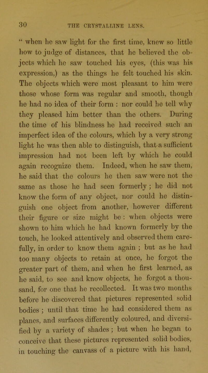 “ when he saw light for the first time, knew so little how to judge of distances, that he believed the ob- jects which he saw touched his eyes, (this was his expression,) as the things he felt touched his skin. The objects which were most pleasant to him were those whose form was regular and smooth, though he had no idea of their form : nor could he tell why they pleased him better than the others. During the time of his blindness he had received such an imperfect idea of the colours, which by a very strong light he was then able to distinguish, that a sufficient impression had not been left by which he could again recognize them. Indeed, when he saw them, he said that the colours he then saw were not the same as those he had seen formerly; he did not know the form of any object, nor could he distin- guish one object from another, however different their figure or size might be : when objects were shown to him which he had known formerly by the touch, he looked attentively and observed them care- fully, in order to know them again ; but as he had too many objects to retain at once, he forgot the greater part of them, and when he first learned, as he said, to see and know objects, he forgot a thou- sand, for one that ho recollected. It was two months before he discovered that pictures represented solid bodies ; until that time he had considered them as planes, and surfaces differently coloured, and diversi- fied by a variety of shades; but when he began to conceive that these pictures represented solid bodies, in touching the canvass of a picture with his band,