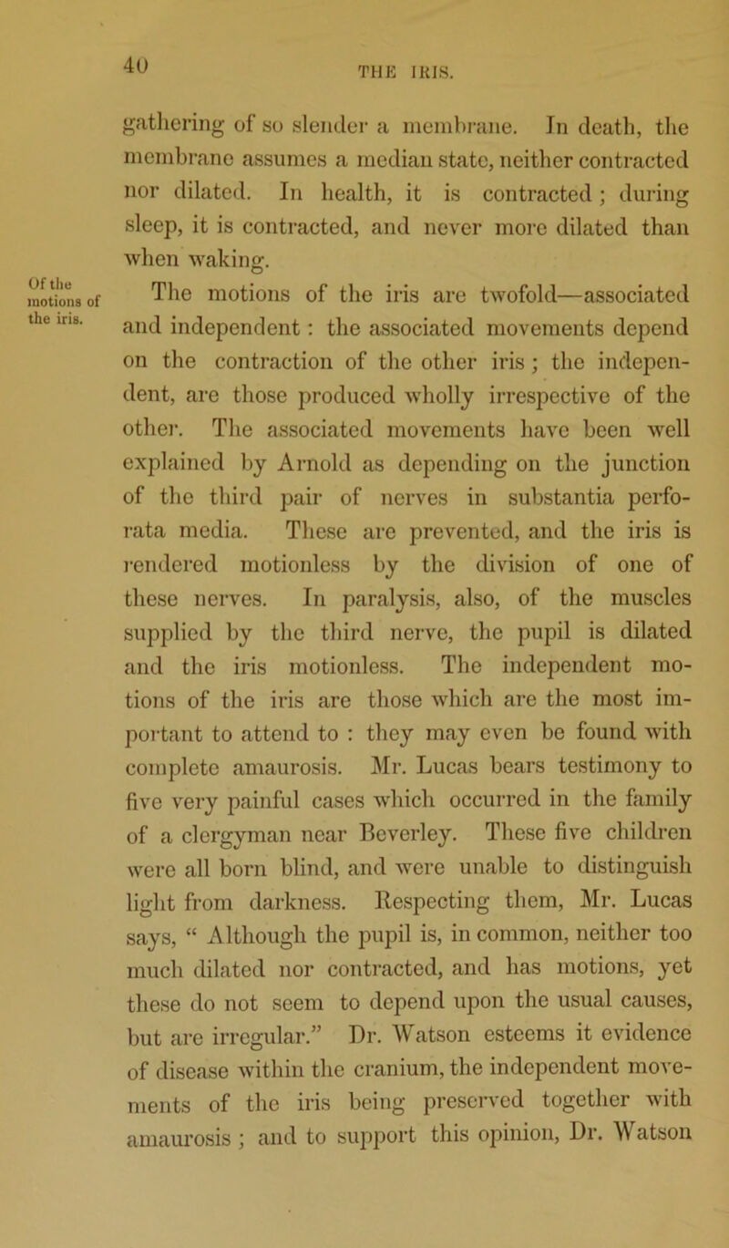 THE IRIS. Of the motions of the iris. gathering of so slender a membrane. In death, the membrane assumes a median state, neither contracted nor dilated. In health, it is contracted; during sleep, it is contracted, and never more dilated than when waking. The motions of the iris are twofold—associated and independent: the associated movements depend on the contraction of the other iris ; the indepen- dent, are those produced wholly irrespective of the other. The associated movements have been well explained by Arnold as depending on the junction of the third pair of nerves in substantia perfo- rata media. These are prevented, and the iris is rendered motionless by the division of one of these nerves. In paralysis, also, of the muscles supplied by the third nerve, the pupil is dilated and the iris motionless. The independent mo- tions of the iris are those which are the most im- portant to attend to : they may even be found with complete amaurosis. Mr. Lucas bears testimony to five very painful cases which occurred in the family of a clergyman near Beverley. These five children were all born blind, and were unable to distinguish light from darkness. Respecting them, Mr. Lucas says, “ Although the pupil is, in common, neither too much dilated nor contracted, and has motions, yet these do not seem to depend upon the usual causes, but are irregular.” Dr. Watson esteems it evidence of disease within the cranium, the independent move- ments of the iris being preserved together with amaurosis ; and to support this opinion, Dr. Watson