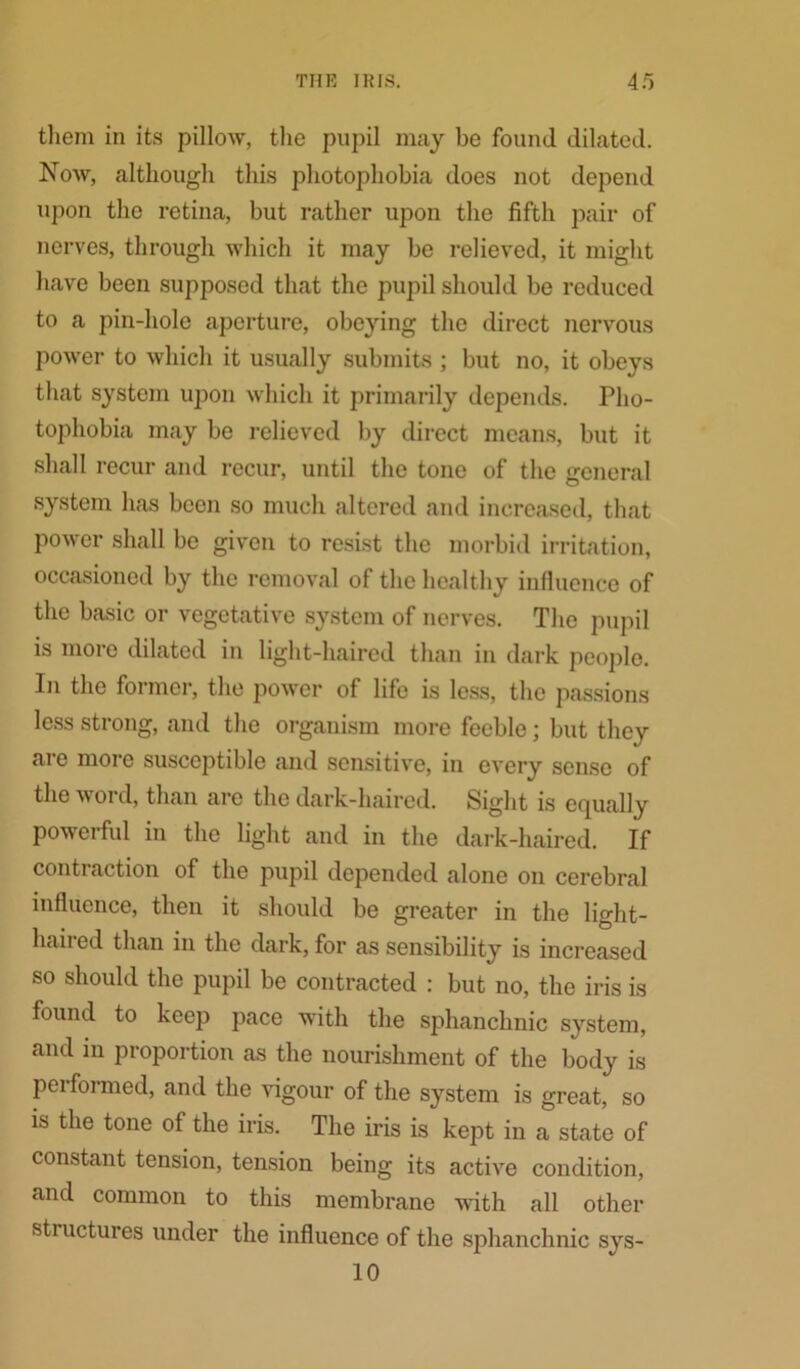 them in its pillow, the pupil may be found dilated. Now, although this photophobia does not depend upon the retina, but rather upon the fifth pair of nerves, through which it may be relieved, it might have been supposed that the pupil should be reduced to a pin-hole aperture, obeying the direct nervous power to which it usually submits ; but no, it obeys that system upon which it primarily depends. Pho- tophobia may be relieved by direct means, but it shall recur and recur, until the tone of the general system has been so much altered and increased, that power shall be given to resist the morbid irritation, occasioned by the removal of the healthy influence of the basic or vegetative system of nerves. The pupil is more dilated in light-haired than in dark people. In the former, the power of life is less, the passions less strong, and the organism more feeble; but they are more susceptible and sensitive, in every sense of the word, than are the dark-haired. Sight is equally powerful in the light and in the dark-haired. If contraction of the pupil depended alone on cerebral influence, then it should be greater in the light- haired than in the dark, for as sensibility is increased so should the pupil be contracted : but no, the iris is found to keep pace with the sphanchnic system, and in proportion as the nourishment of the body is performed, and the vigour of the system is great, so is the tone of the iris. The iris is kept in a state of constant tension, tension being its active condition, and common to this membrane with all other structures under the influence of the sphanchnic sys- 10