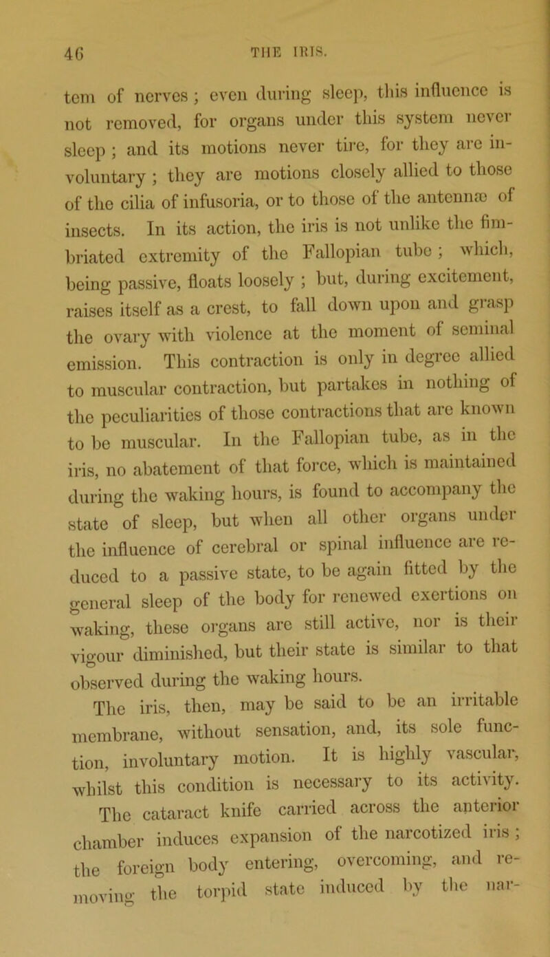 tern of nerves; even during sleep, this influence is not removed, for organs under this system never sleep ; and its motions never tire, for they are in- voluntary ; they are motions closely allied to those of the cilia of infusoria, or to those of the antennae of insects. In its action, the iris is not unlike the fim- briated extremity of the Fallopian tube; which, being passive, floats loosely ; but, during excitement, raises itself as a crest, to fall down upon and grasp the ovary with violence at the moment of seminal emission. This contraction is only in degree allied to muscular contraction, but partakes in nothing of the peculiarities of those contractions that are known to be muscular. In the Fallopian tube, as in the iris, no abatement of that force, which is maintained during the waking hours, is found to accompany the state of sleep, but when all other organs under the influence of cerebral or spinal influence are re- duced to a passive state, to be again fitted by the general sleep of the body for renewed exertions on waking, these organs are still active, nor is theii vigour diminished, but their state is similar to that observed during the waking houis. The iris, then, may be said to be an irritable membrane, without sensation, and, its sole func- tion, involuntary motion. It is highly vascular, whilst this condition is necessary to its activity. The cataract knife carried across the anterior chamber induces expansion of the narcotized iris , the foreign body entering, overcoming, and re- moving the torpid state induced by the nar-