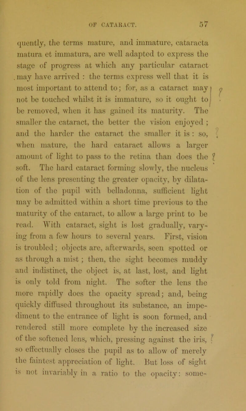 r~ hr quently, tlie terms mature, and immature, cataracta matura et immatura, are well adapted to express the stage of progress at which any particular cataract . may have arrived : the terms express w'ell that it is most important to attend to; for, as a cataract may not he touched whilst it is immature, so it ought to be removed, when it lias gained its maturity. The smaller the cataract, the better the vision enjoyed ; and the harder the cataract the smaller it is : so, when mature, the hard cataract allows a larger amount of light to pass to the retina than docs the \ soft. The hard cataract forming slowly, the nucleus of the lens presenting the greater opacity, by dilata- tion of the pupil with belladonna, sufficient light may be admitted within a short time previous to the maturity of the cataract, to allow a large print to be read. With cataract, sight is lost gradually, vary- ing from a few hours to several years. First, vision is troubled; objects are, afterwards, seen spotted or as through a mist; then, the sight becomes muddy and indistinct, the object is, at last, lost, and light is only told from night. The softer the lens the more rapidly does the opacity spread; and, being quickly diffused throughout its substance, an impe- diment to the entrance of light is soon formed, and rendered still more complete by the increased size of the softened lens, which, pressing against the iris, \ so effectually closes the pupil as to allow of merely the faintest appreciation of light. But loss of sight is not invariably in a ratio to the opacity: some-