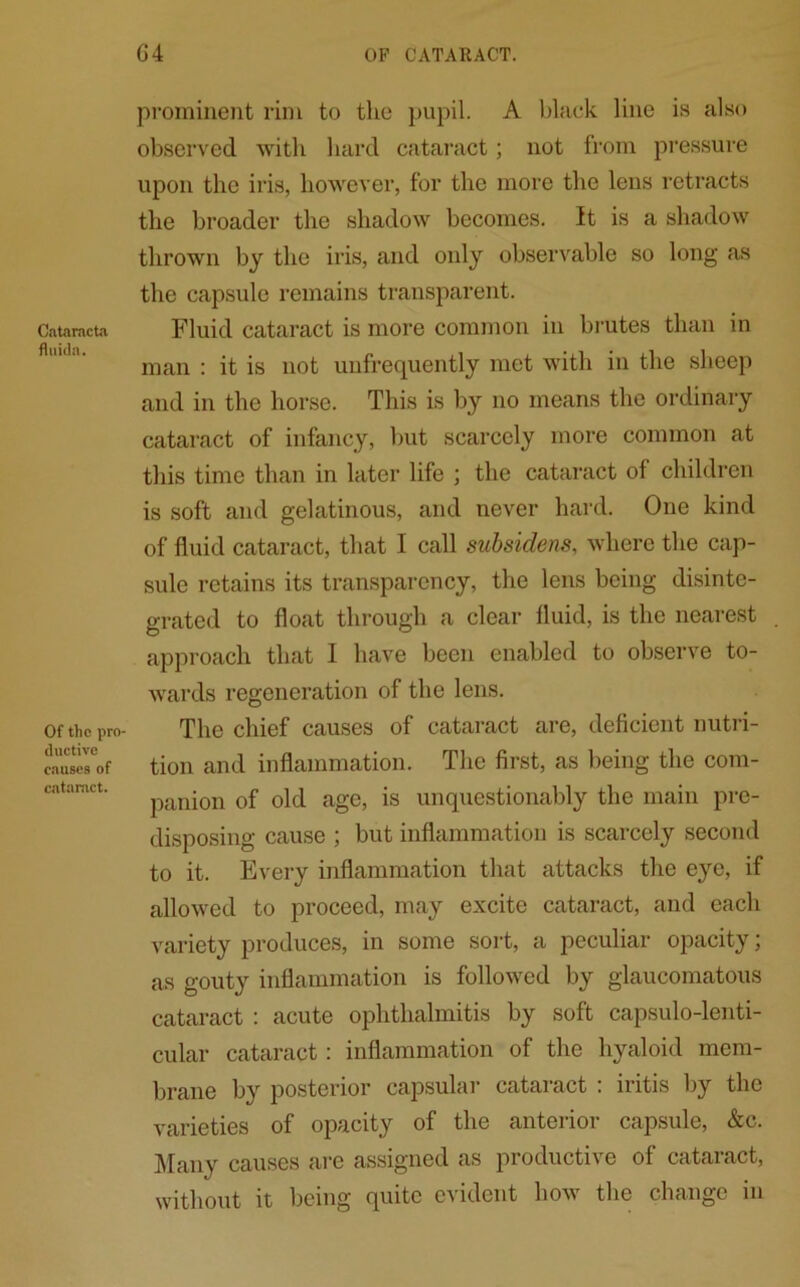 Catamcta fluida. Of the pro- ductive causes of cataract. 6 4 OP CATARACT. prominent rim to the pupil. A black line is also observed with hard cataract; not from pressure upon the iris, however, for the more the lens retracts the broader the shadow becomes. It is a shadow thrown by the iris, and only observable so long as the capsule remains transparent. Fluid cataract is more common in brutes than in man : it is not unfrequently met with in the sheep and in the horse. This is by no means the ordinary cataract of infancy, but scarcely more common at this time than in later life ; the cataract of children is soft and gelatinous, and never hard. One kind of fluid cataract, that I call subsidens, where the cap- sule retains its transparency, the lens being disinte- grated to float through a clear fluid, is the nearest approach that I have been enabled to observe to- wards regeneration of the lens. The chief causes of cataract are, deficient nutri- tion and inflammation. The first, as being the com- panion of old age, is unquestionably the main pre- disposing cause ; but inflammation is scarcely second to it. Every inflammation that attacks the eye, if allowed to proceed, may excite cataract, and each variety produces, in some sort, a peculiar opacity; as gouty inflammation is followed by glaucomatous cataract : acute ophthalmitis by soft capsulo-lenti- cular cataract: inflammation of the hyaloid mem- brane by posterior capsular cataract : iritis by the varieties of opacity of the anterior capsule, &c. Many causes are assigned as productive of cataiact, without it being quite evident how the change in
