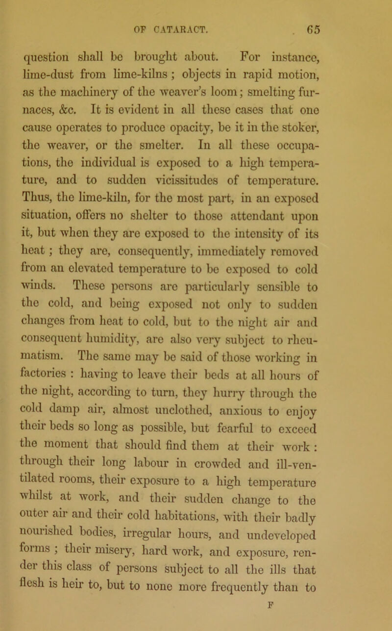 question shall be brought about. For instance, lime-dust from lime-kilns ; objects in rapid motion, as the machinery of the weaver’s loom; smelting fur- naces, &c. It is evident in all these cases that ono cause operates to produce opacity, be it in the stoker, the weaver, or the smelter. In all these occupa- tions, the individual is exposed to a high tempera- ture, and to sudden vicissitudes of temperature. Thus, the lime-kiln, for the most part, in an exposed situation, offers no shelter to those attendant upon it, but when they are exposed to the intensity of its heat; they are, consequently, immediately removed from an elevated temperature to be exposed to cold winds. These persons are particularly sensible to the cold, and being exposed not only to sudden changes from heat to cold, but to the night air and consequent humidity, are also very subject to rheu- matism. The same may be said of those working in factories : having to leave their beds at all hours of the night, according to turn, they hurry through the cold damp air, almost unclothed, anxious to enjoy their beds so long as possible, but fearful to exceed the moment that should find them at their work : through their long labour in crowded and ill-ven- tilated rooms, their exposure to a high temperature whilst at work, and their sudden change to the outer air and their cold habitations, with their badly nouiished bodies, irregular hours, and undeveloped foims ; their misery, hard work, and exposure, ren- der this class of persons subject to all the ills that flesh is heir to, but to none more frequently than to F