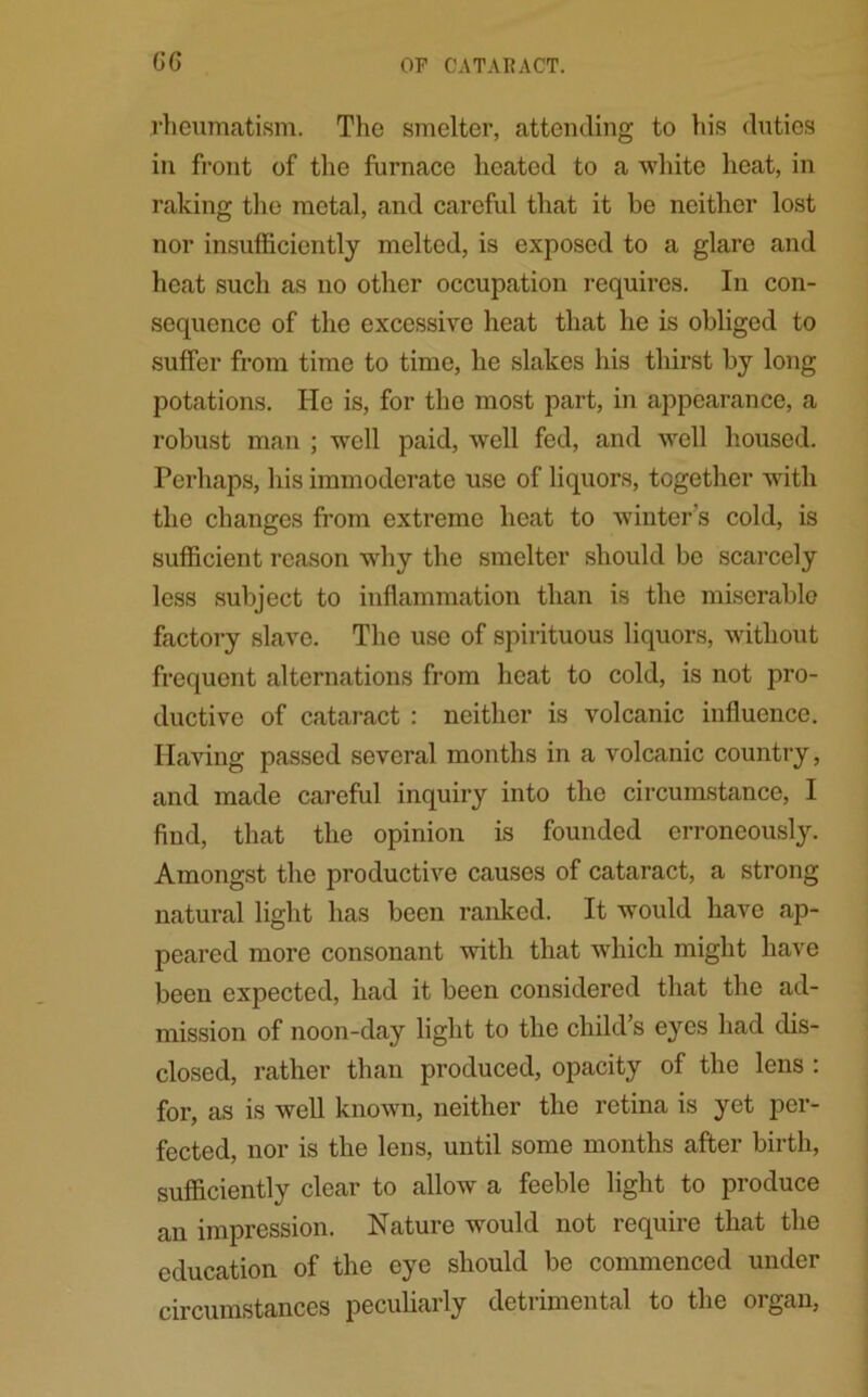 GG rheumatism. The smelter, attending to his duties in front of the furnace heated to a white heat, in raking the metal, and careful that it be neither lost nor insufficiently melted, is exposed to a glare and heat such as no other occupation requires. In con- sequence of the excessive heat that he is obliged to suffer from time to time, he slakes his thirst by long potations. He is, for the most part, in appearance, a robust man ; well paid, well fed, and well housed. Perhaps, his immoderate use of liquors, together with the changes from extreme heat to winter's cold, is sufficient reason why the smelter should be scarcely less subject to inflammation than is the miserable factory slave. The use of spirituous liquors, without frequent alternations from heat to cold, is not pro- ductive of cataract : neither is volcanic influence. Having passed several months in a volcanic country, and made careful inquiry into the circumstance, I find, that the opinion is founded erroneously. Amongst the productive causes of cataract, a strong natural light has been ranked. It would have ap- peared more consonant with that which might have been expected, had it been considered that the ad- mission of noon-day light to the child’s eyes had dis- closed, rather than produced, opacity of the lens : for, as is well known, neither the retina is yet per- fected, nor is the lens, until some months after birth, sufficiently clear to allow a feeble light to produce an impression. Nature would not require that the education of the eye should be commenced under circumstances peculiarly detrimental to the organ,