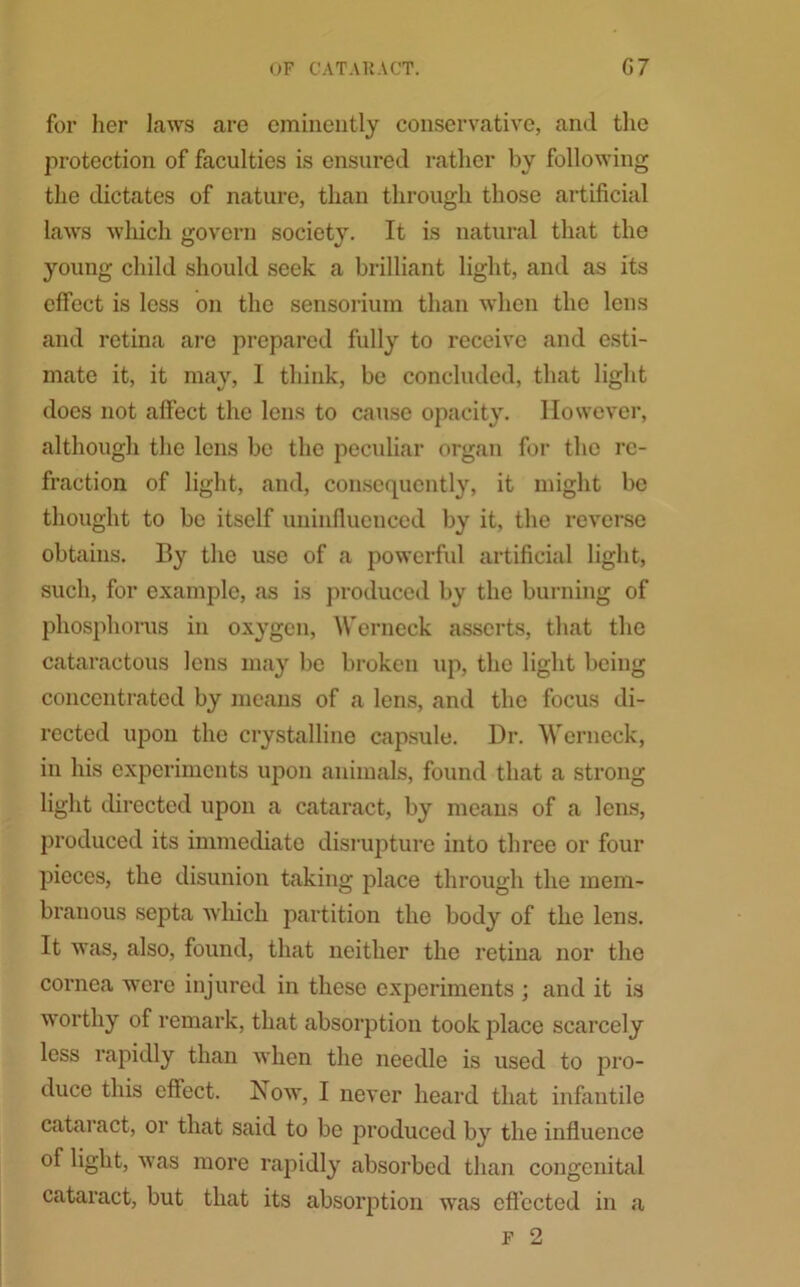 for her laws are eminently conservative, and the protection of faculties is ensured rather by following the dictates of nature, than through those artificial laws which govern society. It is natural that the young child should seek a brilliant light, and as its effect is less on the sensorium than when the lens and retina are prepared fully to receive and esti- mate it, it may, 1 think, be concluded, that light does not affect the lens to cause opacity. However, although the lens be the peculiar organ for the re- fraction of light, and, consequently, it might be thought to be itself uninfluenced by it, the reverse obtains. By the use of a powerful artificial light, such, for example, as is produced by the burning of phosphorus in oxygen, Werneck asserts, that the cataractous lens may be broken up, the light being concentrated by means of a lens, and the focus di- rected upon the crystalline capsule. Dr. Werneck, in his experiments upon animals, found that a strong light directed upon a cataract, by means of a lens, produced its immediate disrupture into three or four pieces, the disunion taking place through the mem- branous septa which partition the body of the lens. It was, also, found, that neither the retina nor the cornea were injured in these experiments ; and it is wmrthy of remark, that absorption took place scarcely less rapidly than when the needle is used to pro- duce this effect. Now, I never heard that infantile cataract, or that said to be produced by the influence of light, was more rapidly absorbed than congenital cataract, but that its absorption was effected in a F 2