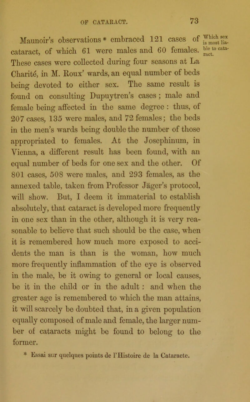 Maunoir’s observations* embraced 121 cases of cataract, of which 61 were males and 60 females. These cases were collected during four seasons at La Charite, in M. Roux’ wards, an equal number of beds being devoted to either sex. The same result is found on consulting Dupuytren’s cases; male and female being affected in the same degree : thus, of 207 cases, 135 were males, and 72 females; the beds in the men’s wards being double the number of those appropriated to females. At the Josephinum, in Vienna, a different result has been found, with an equal number of beds for one sex and the other. Of 801 cases, 508 were males, and 293 females, as the annexed table, taken from Professor Jiiger’s protocol, will show. But, I deem it immaterial to establish absolutely, that cataract is developed more frequently in one sex than in the other, although it is very rea- sonable to believe that such should be the case, when it is remembered how much more exposed to acci- dents the man is than is the woman, how much more frequently inflammation of the eye is observed in the male, be it owing to general or local causes, bo it in the child or in the adult : and when the greater age is remembered to which the man attains, it will scarcely be doubted that, in a given population equally composed of male and female, the larger num- ber of cataracts might be found to belong to the former. * Essai sur quelques points de l’Histoire de la Cataracte. Which sex is most lia- ble to cata- ract.