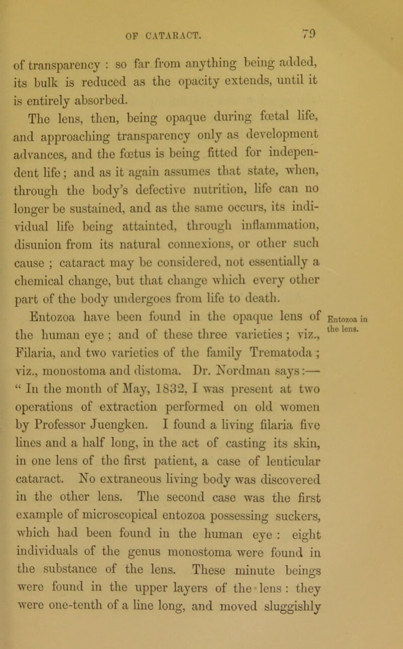 70 of transparency : so far from anything being added, its bulk is reduced as the opacity extends, until it is entirely absorbed. The lens, then, being opaque during foetal life, and approaching transparency only as development advances, and the foetus is being fitted for indepen- dent life; and as it again assumes that state, when, through the body’s defective nutrition, life can no longer be sustained, and as the same occurs, its indi- vidual life being attainted, through inflammation, disunion from its natural connexions, or other such cause ; cataract may be considered, not essentially a chemical change, but that change which every other part of the body undergoes from life to death. Entozoa have been found in the opaque lens of the human eye ; and of these three varieties; viz., Filaria, and two varieties of the family Trematoda ; viz., monostoma and distoma. Dr. Nordman says:— “ In the month of May, 1832, I was present at two operations of extraction performed on old women by Professor Juengken. I found a living filaria five lines and a half long, in the act of casting its skin, in one lens of the first patient, a case of lenticular cataract. No extraneous living body was discovered in the other lens. The second case was the first example of microscopical entozoa possessing suckers, which had been found in the human eye : eight individuals of the genus monostoma were found in the substance of the lens. These minute beings were found in the upper layers of the lens : they were one-tenth of a line long, and moved sluggishly Entozoa in the lens.