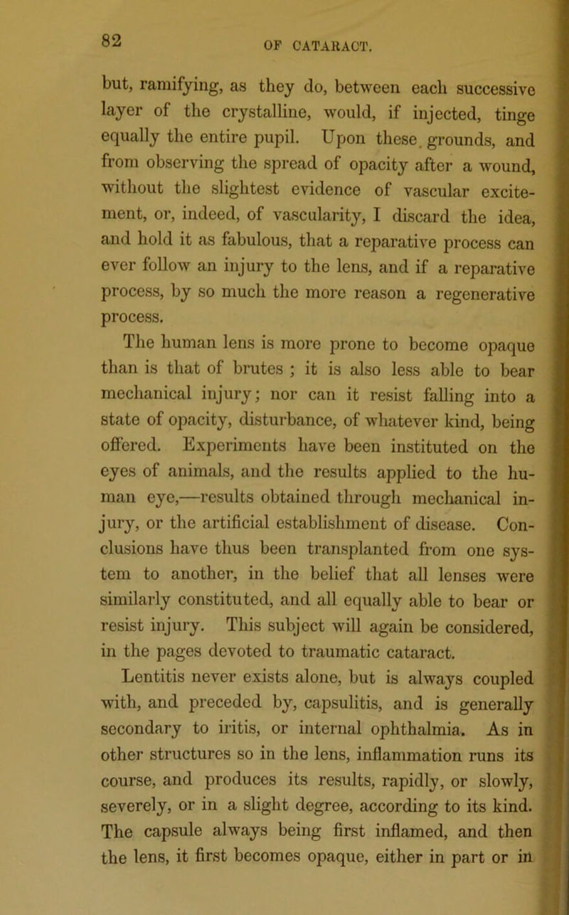 but, ramifying, as they do, between each successive layer of the crystalline, would, if injected, tinge equally the entire pupil. Upon these, grounds, and from observing the spread of opacity after a wound, without the slightest evidence of vascular excite- ment, or, indeed, of vascularity, I discard the idea, and hold it as fabulous, that a reparative process can ever follow an injury to the lens, and if a reparative process, by so much the more reason a regenerative process. The human lens is more prone to become opaque than is that of brutes ; it is also less able to bear mechanical injury; nor can it resist falling into a state of opacity, disturbance, of whatever kind, being offered. Experiments have been instituted on the eyes of animals, and the results applied to the hu- man eye,—results obtained through mechanical in- jury, or the artificial establishment of disease. Con- clusions have thus been transplanted from one sys- tem to another, in the belief that all lenses were similarly constituted, and all equally able to bear or resist injury. This subject will again be considered, in the pages devoted to traumatic cataract. Lentitis never exists alone, but is always coupled with, and preceded by, capsulitis, and is generally secondary to iritis, or internal ophthalmia. As in other structures so in the lens, inflammation runs its course, and produces its results, rapidly, or slowly, . severely, or in a slight degree, according to its kind. The capsule always being first inflamed, and then the lens, it first becomes opaque, either in part or in