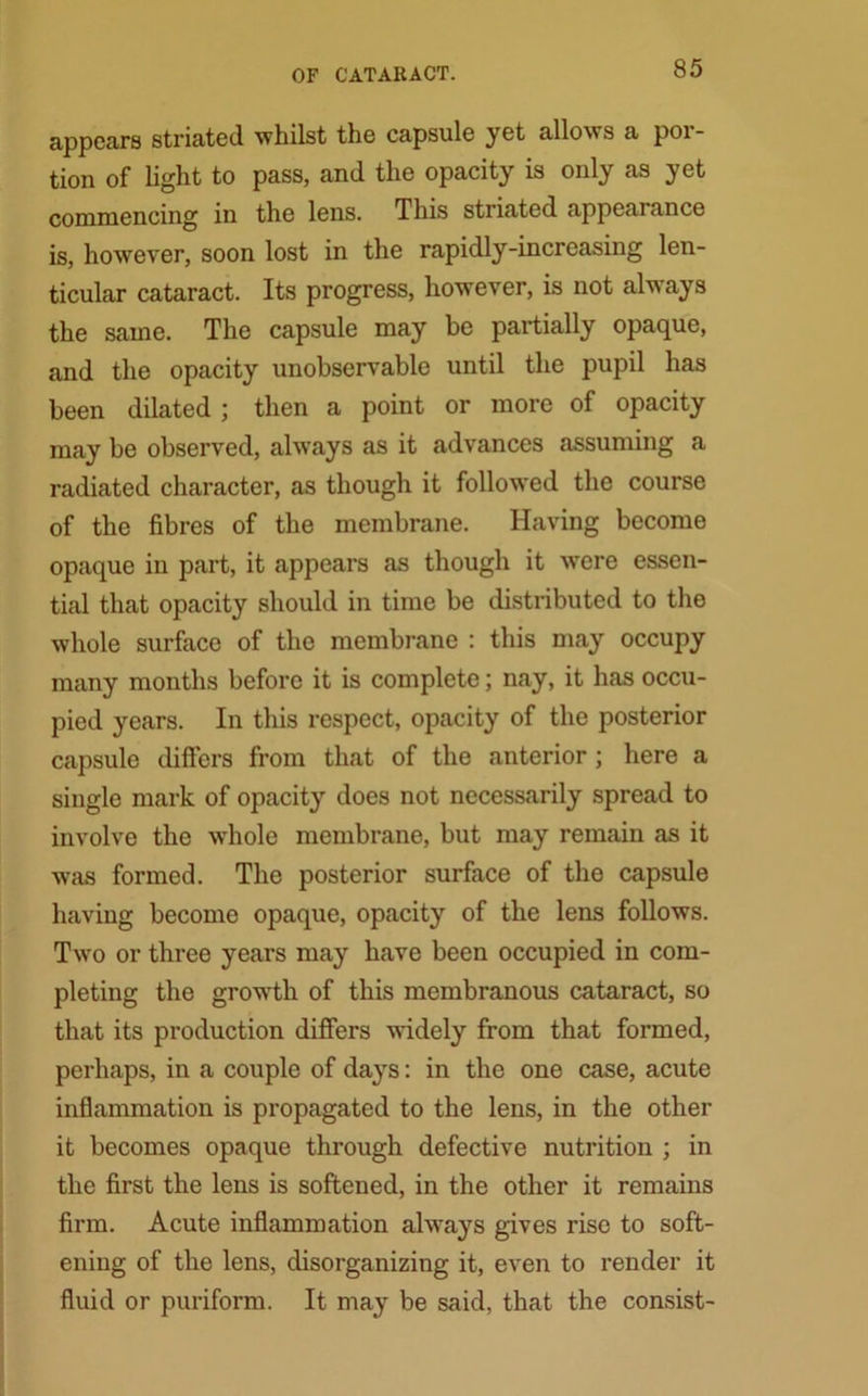 appears striated whilst the capsule yet allows a por- tion of light to pass, and the opacity is only as yet commencing in the lens. This striated appearance is, however, soon lost in the rapidly-increasing len- ticular cataract. Its progress, however, is not always the same. The capsule may be partially opaque, and the opacity unobservable until the pupil has been dilated ; then a point or more of opacity may be observed, always as it advances assuming a radiated character, as though it followed the course of the fibres of the membrane. Having become opaque in part, it appears as though it were essen- tial that opacity should in time be distributed to the whole surface of the membrane : this may occupy many months before it is complete; nay, it has occu- pied years. In this respect, opacity of the posterior capsule differs from that of the anterior ; here a single mark of opacity does not necessarily spread to involve the whole membrane, but may remain as it was formed. The posterior surface of the capsule having become opaque, opacity of the lens follows. Two or three years may have been occupied in com- pleting the growth of this membranous cataract, so that its production differs widely from that formed, perhaps, in a couple of days: in the one case, acute inflammation is propagated to the lens, in the other it becomes opaque through defective nutrition ; in the first the lens is softened, in the other it remains firm. Acute inflammation always gives rise to soft- ening of the lens, disorganizing it, even to render it fluid or puriform. It may be said, that the consist-