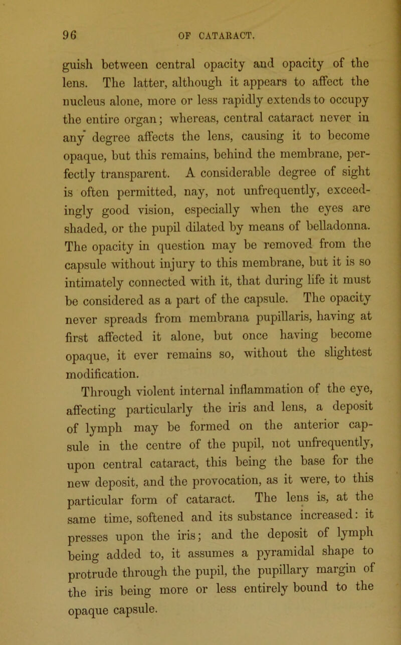 guish between central opacity and opacity of the lens. The latter, although it appears to affect the nucleus alone, more or less rapidly extends to occupy the entire organ; whereas, central cataract never in any degree affects the lens, causing it to become opaque, but this remains, behind the membrane, per- fectly transparent. A considerable degree of sight is often permitted, nay, not unfrequently, exceed- ingly good vision, especially when the eyes are shaded, or the pupil dilated by means of belladonna. The opacity in question may be removed from the capsule without injury to this membrane, but it is so intimately connected with it, that during life it must be considered as a part of the capsule. The opacity never spreads from membrana pupillaris, having at first affected it alone, but once having become opaque, it ever remains so, without the slightest modification. Through violent internal inflammation of the eye, affecting particularly the iris and lens, a deposit of lymph may be formed on the anterior cap- sule in the centre of the pupil, not unfrequently, upon central cataract, this being the base for the new deposit, and the provocation, as it weie, to this particular form of cataract. The lens is, at the same time, softened and its substance increased: it presses upon the iris; and the deposit of lymph being added to, it assumes a pyramidal shape to protrude through the pupil, the pupillary margin of the iris being more or less entirely bound to the opaque capsule.