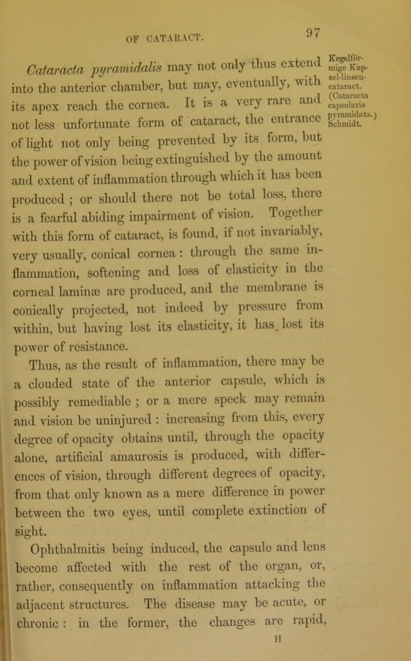 Cataracta pyramidalis may not only thus extend Kap. into the anterior chamber, but may, eventually, vith cataract, its apex reach the cornea. It is a ' ei y 1 ar e and capsuiarjs not less unfortunate form of cataract, the entiance ^ciliui(lt of light not only being prevented by its form, but the power of vision being extinguished by the amount and extent of inflammation through which it has been produced ; or should there not be total loss, thei c is a fearful abiding impairment of vision. Together with this form of cataract, is found, it not invatiably, very usually, conical cornea: through the same in- flammation, softening and loss of elasticity in the corneal lamina} are produced, and the membrane is conically projected, not indeed by pressure from within, but having lost its elasticity, it has, lost its power of resistance. Thus, as the result of inflammation, there may be a clouded state of the anterior capsule, which is possibly remediable ; or a mere speck may remain and vision be uninjured : increasing from this, every degree of opacity obtains until, through the opacity alone, artificial amaurosis is produced, with differ- ences of vision, through different degrees of opacity, from that only known as a mere difference in power between the two eyes, until complete extinction of sight. Ophthalmitis being induced, the capsulo and lens become affected with the rest of the organ, or, rather, consequently on inflammation attacking the adjacent structures. The disease may be acute, or chronic : in the former, the changes are rapid,