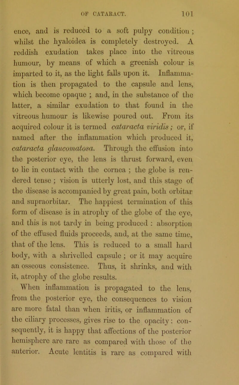 ence, and is reduced to a soft pulpy condition ; whilst the hyaloidea is completely destroyed. A reddish exudation takes place into the vitreous humour, by means of which a greenish colour is imparted to it, as the light falls upon it. Inflamma- tion is then propagated to the capsule and lens, which become opaque ; and, in the substance of the latter, a similar exudation to that found in the vitreous humour is likewise poured out. From its acquired colour it is termed cataracta viridis; or, if named after the inflammation which produced it, cataracta glauconiatosa. Through the cflusion into the posterior eye, the lens is thrust forward, even to lie in contact with the cornea ; the globe is ren- dered tense ; vision is utterly lost, and this stage of the disease is accompanied by great pain, both orbitar and supraorbitar. The happiest termination of this form of disease is in atrophy of the globe of the eye, and this is not tardy in being produced : absorption of the effused fluids proceeds, and, at the same time, that of the lens. This is reduced to a small hard body, with a shrivelled capsule ; or it may acquire an osseous consistence. Thus, it shrinks, and with it, atrophy of the globe results. When inflammation is propagated to the lens, from the posterior eye, the consequences to vision are more fatal than when iritis, or inflammation of the ciliary processes, gives rise to the opacity: con- sequently, it is happy that affections of the posterior hemisphere are rare as compared with those of the anterior. Acute lentitis is rare as compared with