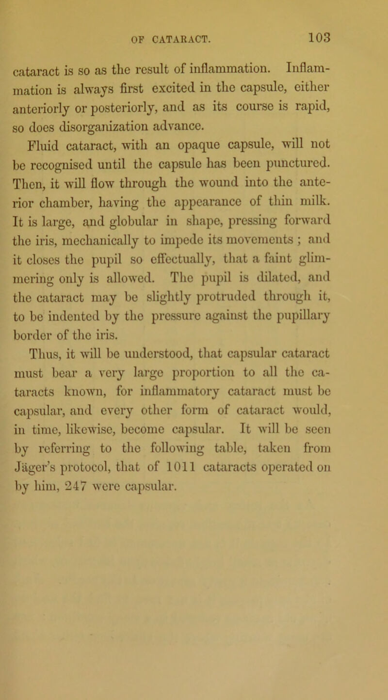 cataract is so as the result of inflammation. Inflam- mation is always first excited, in the capsule, cither anteriorly or posteriorly, and as its course is rapid, so does disorganization advance. Fluid cataract, with an opaque capsule, will not be recognised until the capsule has been punctured. Then, it will flow through the wound into the ante- rior chamber, having the appearance of thin milk. It is large, and globular in shape, pressing forward the iris, mechanically to impede its movements ; and it closes the pupil so effectually, that a faint glim- mering only is allowed. The pupil is dilated, and the cataract may be slightly protruded through it, to be indented by the pressure against the pupillary border of the iris. Thus, it will be understood, that capsular cataract must bear a very large proportion to all the ca- taracts known, for inflammatory cataract must be capsular, and every other form of cataract would, in time, likewise, become capsular. It will be seen by referring to the following table, taken from Jtiger’s protocol, that of 1011 cataracts operated on by him, 247 were capsular.