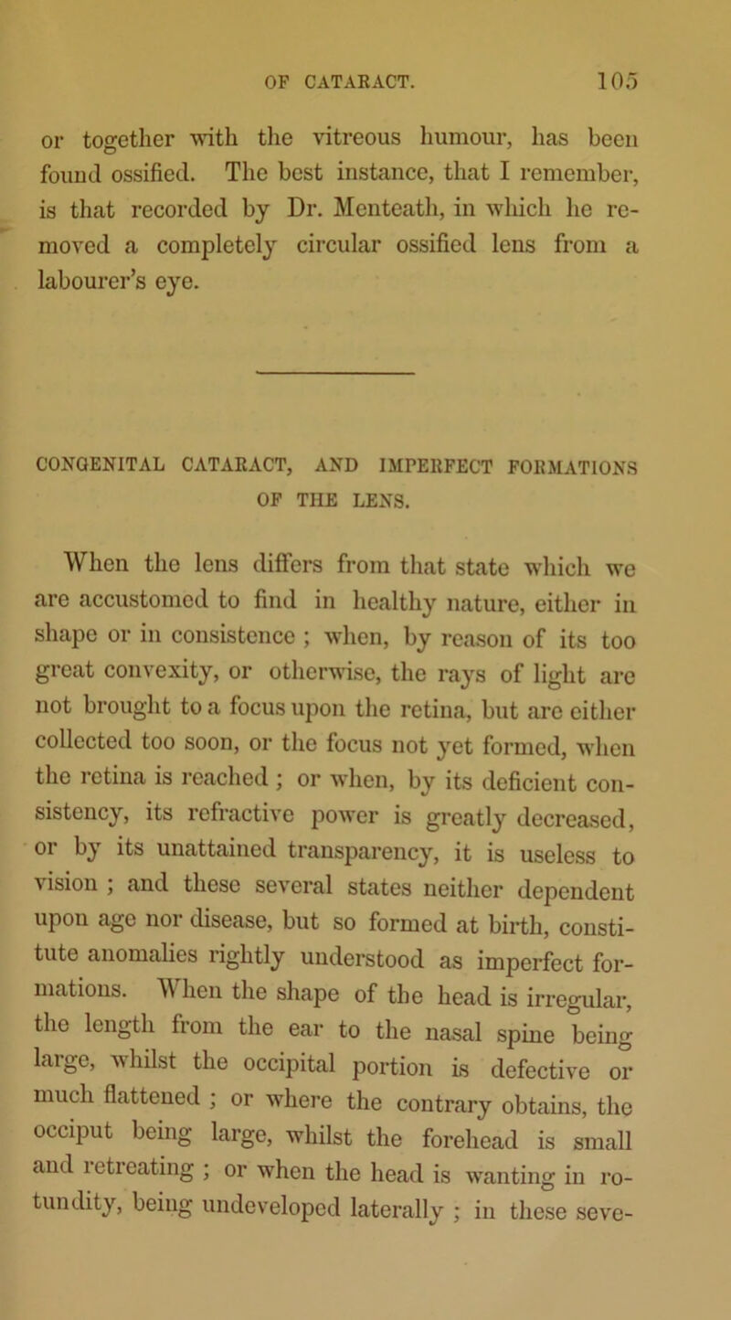 or together with the vitreous humour, has been found ossified. The best instance, that I remember, is that recorded by Dr. Menteath, in which lie re- moved a completely circular ossified lens from a labourer’s eye. CONGENITAL CATARACT, AND IMPERFECT FORMATIONS OF TIIE LENS. When the lens differs from that state which we are accustomed to find in healthy nature, either in shape or in consistence ; when, by reason of its too great convexity, or otherwise, the rays of light are not brought to a focus upon the retina, but are either collected too soon, or the focus not yet formed, when the retina is reached ; or when, by its deficient con- sistency, its refractive power is greatly decreased, or by its unattained transparency, it is useless to vision ; and these several states neither dependent upon age nor disease, but so formed at birth, consti- tute anomalies rightly understood as imperfect for- mations. TV hen the shape of the head is irregular, the length from the ear to the nasal spine being large, whilst the occipital portion is defective or much flattened ; or where the contrary obtains, the occiput being large, whilst the forehead is small and ieti eating ; or when the head is wanting in ro- tundity, being undeveloped laterally ; in these seve-