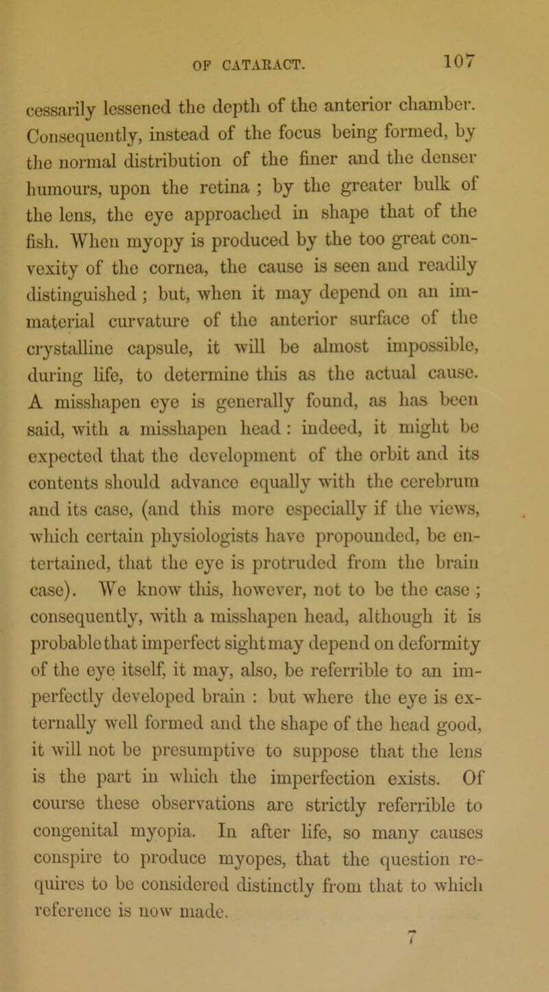 cessarily lessoned the depth of the anterior chambci. Consequently, instead of the focus being formed, by the normal distribution of the finer and the denser humours, upon the retina ; by the greater bulk of the lens, the eye approached in shape that of the fish. When myopy is produced by the too great con- vexity of the cornea, the cause is seen and readily distinguished ; but, when it may depend on an im- material curvature of the anterior surface of the crystalline capsule, it will be almost impossible, during life, to determine this as the actual cause. A misshapen eye is generally found, as has been said, with a misshapen head : indeed, it might be expected that the development of the orbit and its contents should advance equally with the cerebrum and its case, (and this more especially if the views, which certain physiologists have propounded, be en- tertained, that the eye is protruded from the brain case). We know this, however, not to be the case ; consequently, with a misshapen head, although it is probable that imperfect sight may depend on deformity of the eye itself, it may, also, be referrible to an im- perfectly developed brain : but where the eye is ex- ternally well formed and the shape of the head good, it will not be presumptive to suppose that the lens is the part in which the imperfection exists. Of course these observations are strictly referrible to congenital myopia. In after life, so many causes conspire to produce myopes, that the question re- quires to be considered distinctly from that to which reference is now made. i