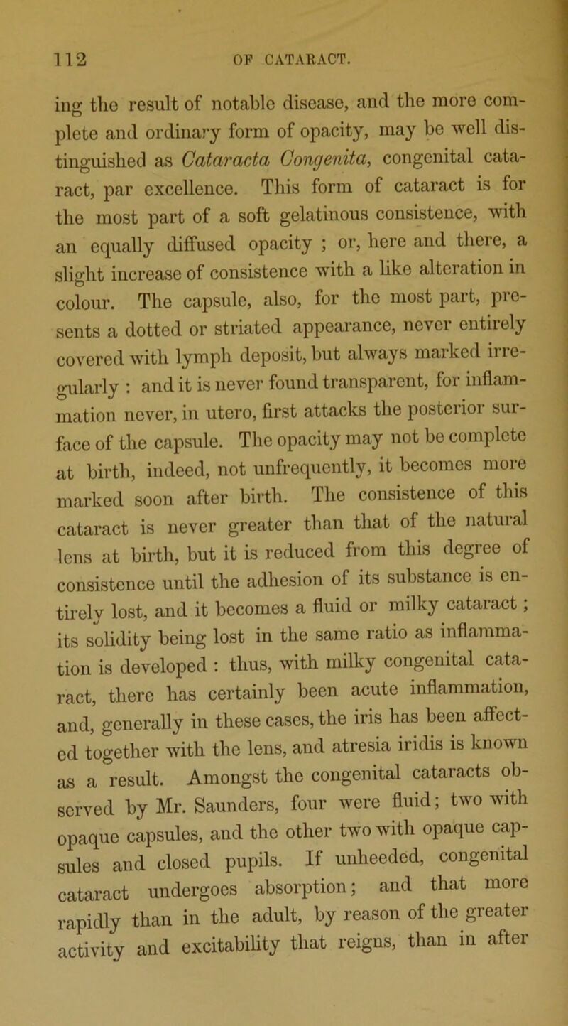 incr the result of notable disease, and the more com- O plete and ordinary form of opacity, may be well dis- tinguished as Cataracta Congenita, congenital cata- ract, par excellence. This form of cataract is for the most part of a soft gelatinous consistence, with an equally diffused opacity ; or, here and there, a slight increase of consistence with a like alteration in colour. The capsule, also, for the most part, pre- sents a dotted or striated appearance, never entirely covered with lymph deposit, hut always marked irre- gularly : and it is never found transparent, for inflam- mation never, in utero, first attacks the postoi ioi sui - face of the capsule. The opacity may not be complete at birth, indeed, not unfrequently, it becomes more marked soon after birth. The consistence of this cataract is never greater than that of the natural lens at birth, but it is reduced from this degree of consistence until the adhesion of its substance is en- tirely lost, and it becomes a fluid or milky cataract; its solidity being lost in the same ratio as inflamma- tion is developed : thus, with milky congenital cata- ract, there has certainly been acute inflammation, and, generally in these cases, the iris has been affect- ed together with the lens, and atresia iridis is known as a result. Amongst the congenital cataracts ob- served by Mr. Saunders, four were fluid; two with opaque capsules, and the other two with opaque cap- sules and closed pupils. If unheeded, congenital cataract undergoes absorption; and that more rapidly than in the adult, by reason of the greater activity and excitability that reigns, than in after