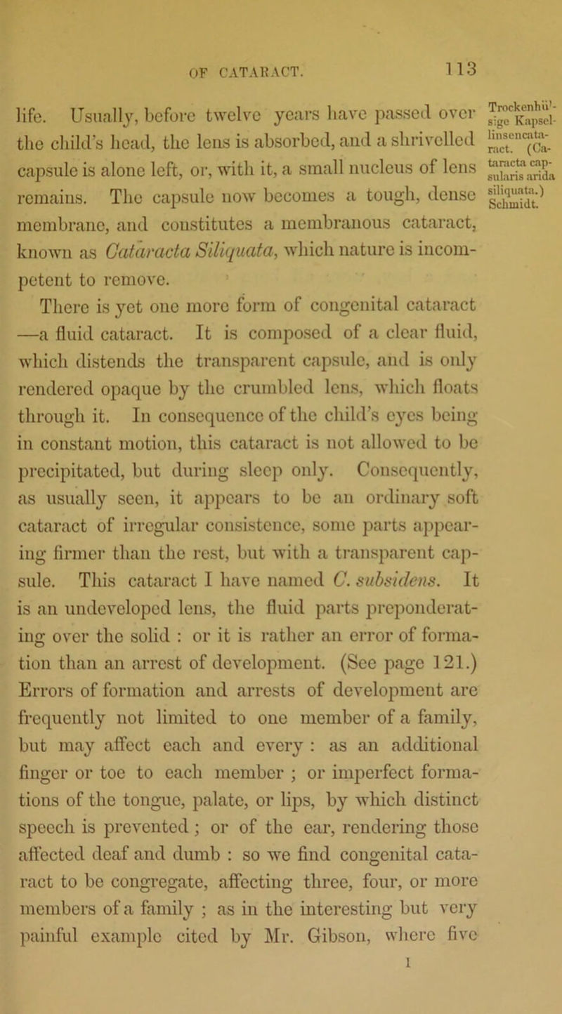 life. Usually, before twelve years have passed over the chilli’s head, the lens is absorbed, and a shrivelled capsule is alone left, or, with it, a small nucleus of lens remains. The capsule now becomes a tough, dense membrane, and constitutes a membranous cataract, known as Gataracta Siliquata, which nature is incom- petent to remove. There is yet one more form of congenital cataract —a fluid cataract. It is composed of a clear fluid, which distends the transparent capsule, and is only rendered opaque by the crumbled lens, which floats through it. In consequence of the child’s eyes being- in constant motion, this cataract is not allowed to be precipitated, but during sleep only. Consequently, as usually seen, it appears to be an ordinary soft cataract of irregular consistence, some parts appear- ing firmer than the rest, but with a transparent cap- sule. This cataract I have named C. subsidens. It is an undeveloped lens, the fluid parts preponderat- ing over the solid : or it is rather an error of forma- tion than an arrest of development. (Sec page 121.) Errors of formation and arrests of development are frequently not limited to one member of a family, but may affect each and every : as an additional finger or toe to each member ; or imperfect forma- tions of the tongue, palate, or lips, by which distinct speech is prevented; or of the ear, rendering those affected deaf and dumb : so we find congenital cata- ract to be congregate, affecting three, four, or more members of a family ; as in the interesting but very painful example cited by Mr. Gibson, where five i Trnckenhii'- sige Kapsel- linsencata- ract. (Ca- taracta cap- sularis arida siliquata.) Schtuidt