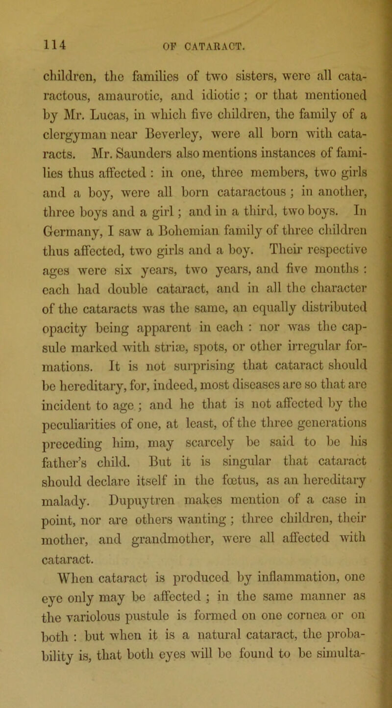 children, the families of two sisters, were all cata- ractous, amaurotic, and idiotic ; or that mentioned by Mr. Lucas, in which five children, the family of a clergyman near Beverley, were all born with cata- racts. Mr. Saunders also mentions instances of fami- lies thus affected : in one, three members, two girls and a boy, were all born cataractous ; in another, three boys and a girl; and in a third, two boys. In Germany, I saw a Bohemian family of three children thus affected, two girls and a boy. Their respective ages were six years, two years, and five months : each had double cataract, and in all the character of the cataracts was the same, an equally distributed opacity being apparent in each : nor was the cap- sule marked with stria), spots, or other irregular for- mations. It is not surprising that cataract should be hereditary, for, indeed, most diseases are so that arc incident to age ; and he that is not affected by the peculiarities of one, at least, of the three generations preceding him, may scarcely be said to be his father’s child. But it is singular that cataract should declare itself in the feetus, as an hereditary malady. Dupuytren makes mention of a case in point, nor are others wanting; three children, their mother, and grandmother, were all affected with cataract. When cataract is produced by inflammation, one eye only may be affected ; in the same manner as the variolous pustulo is formed on one cornea or on both : but when it is a natural cataract, the proba- bility is, that both eyes will be found to be simulta-