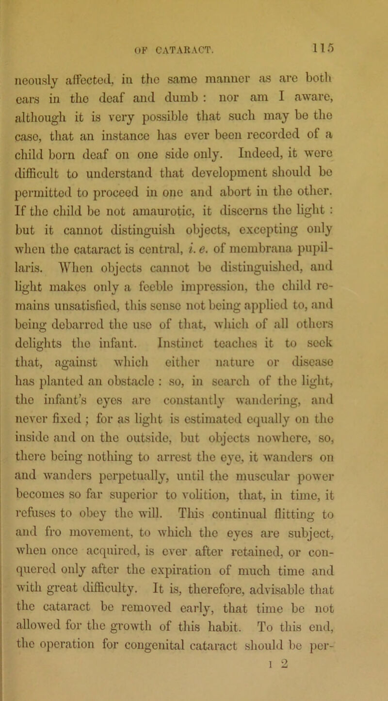 ncously affected, in the same manner as are both cars in the deaf and dumb : nor am I aware, although it is very possible that such may bo the case, that an instance has ever been recorded of a child born deaf on one sido only. Indeed, it wore difficult to understand that development should be permitted to proceed in one and abort in the other. If the child be not amaurotic, it discerns tlio light : but it cannot distinguish objects, excepting only when the cataract is central, i. e. of mombrana pupil- laris. When objects cannot bo distinguished, and light makes only a feeble impression, tho child re- mains unsatisfied, this sense not being applied to, and being debarred the use of that, which of all others delights tho infant. Instinct teaches it to seek that, against which cither nature or disease has planted an obstacle : so, in search of the light, the infant’s eyes are constantly wandering, and never fixed ; for as light is estimated equally on the inside and on the outside, but objects nowhere, so, there being nothing to arrest the eye, it wanders on and wanders perpetually, until the muscular power becomes so far superior to volition, that, in time, it refuses to obey the will. This continual flitting to and fro movement, to which the eyes are subject, when once acquired, is ever after retained, or con- quered only after the expiration of much time and with great difficulty. It is, therefore, advisable that the cataract be removed early, that time be not allowed for the growth of this habit. To this end, the operation for congenital cataract should be per- l 2