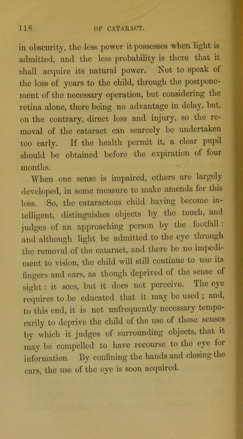 in obscurity, the less power it possesses when light is admitted, and the less probability is there that it shall acquire its natural power. Not to speak of the loss of years to the child, through the postpone- ment of the necessary operation, but considering the retina alone, there being no advantage in delay, but, on the contrary, direct loss and injury, so the re- moval of the cataract can scarcely be undertaken too early. If the health permit it, a clear pupil should be obtained before the expiration of four months. When one sense is impaired, others are largely developed, in some measure to make amends for this loss. So, the cataractous child having become in- telligent, distinguishes objects by the touch, and judges of an approaching person by the footfall. and although light be admitted to the eye through the removal of the cataract, and there be no impedi- ment to vision, the child will still continue to use its fingers and ears, as though deprived of the sense of sight: it sees, but it does not perceive. The eye requires to be educated that it may be used, and, to this end, it is not unfrequently necessary tempo- rarily to deprive the child of the use of those senses by which it judges of surrounding objects, that it may be compelled to have recourse to the eye foi information. By confining the hands and closing the cars, the use of the eye is soon acquired.