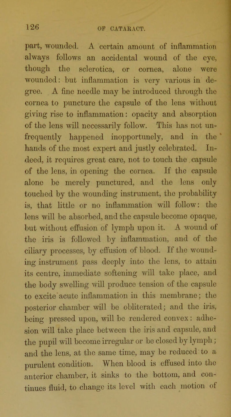 part, wounded. A certain amount of inflammation always follows an accidental wound of the eye, though the sclerotica, or cornea, alone were wounded: hut inflammation is very various in de- gree. A fine needle may be introduced through the cornea to puncture the capsule of the lens without giving rise to inflammation: opacity and absorption of the lens will necessarily follow. This has not un- frequently happened inopportunely, and in the * hands of the most expert and justly celebrated. In- deed, it requires great care, not to touch the capsule of the lens, in opening the cornea. If the capsule alone be merely punctured, and the lens only touched by the wounding instrument, the probability is, that little or no inflammation will follow: the lens will be absorbed, and the capsule become opaque, but without effusion of lymph upon it. A wound of the iris is followed by inflammation, and of the ciliary processes, by effusion of blood. If the wound- ing instrument pass deeply into the lens, to attain its centre, immediate softening will take place, and the body swelling will produce tension of the capsule to excite acute inflammation in this membrane; the posterior chamber will be obliterated; and the iris, being pressed upon, will be rendered convex: adhe- sion will take place between the iris and capsule, and the pupil will become irregular or bo closed by lymph; and the lens, at the same time, may be reduced to a purulent condition. When blood is effused into the anterior chamber, it sinks to the bottom, and con- tinues fluid, to change its level with each motion of