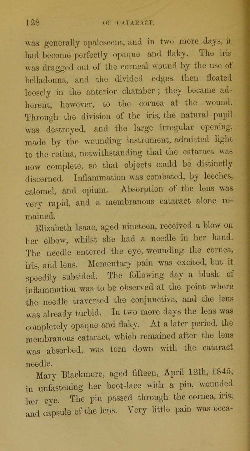 was generally opalescent, and in two more days, it had become perfectly opaque and flaky. The iris was dragged out of the corneal wound by the use of belladonna, and the divided edges then floated loosely in the anterior chamber; they became ad- herent, however, to the cornea at the wound. Through the division of the iris, the natural pupil was destroyed, and the large irregular opening, made by the wounding instrument, admitted light to the retina, notwithstanding that the cataiact was now complete, so that objects could bo distinctly discerned. Inflammation was combated, by leeches, calomel, and opium. Absorption of the lens was very rapid, and a membranous cataract alone 1 e- mained. Elizabeth Isaac, aged nineteen, received a blow on her elbow, whilst she had a needle in her hand. The needle entered the eye, wounding the cornea, iris, and lens. Momentary pain was excited, but it speedily subsided. The following day a blush of inflammation was to be observed at the point where the needle traversed the conjunctiva, and the lens was already turbid. In two more days the lens was completely opaque and flaky. At a later period, the membranous cataract, which remained after the lens was absorbed, was torn down with the cataract needle. Mary Blackmore, aged fifteen, April 12th, 1845, in unfastening her boot-lace with a pin, wounded her eye. The pin passed through the cornea, iris, and capsule of the lens. Very little pain was occa-