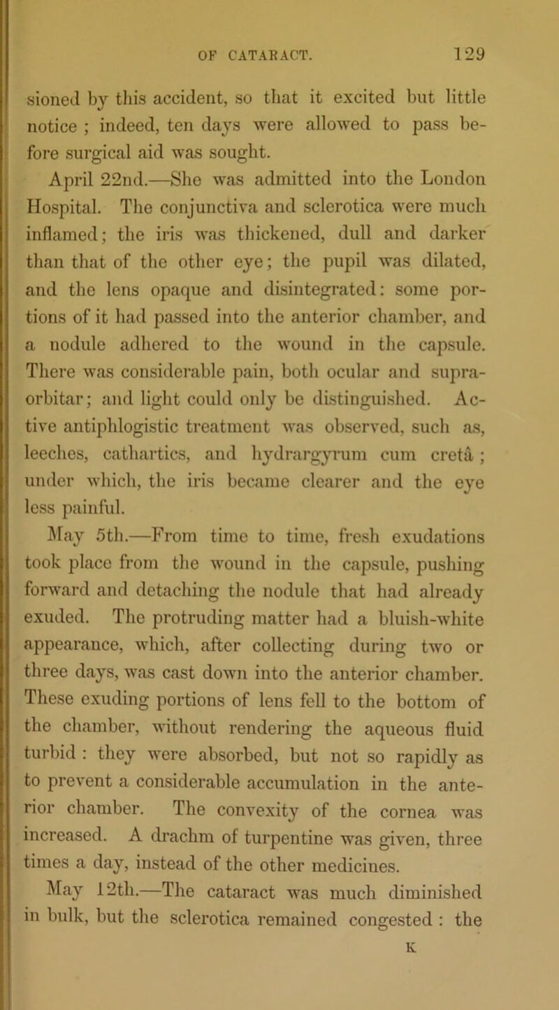 sioned by this accident, so that it excited but little notice ; indeed, ten days were allowed to pass be- fore surgical aid was sought. April 22nd.—She was admitted into the London Hospital. The conjunctiva and sclerotica were much inflamed; the iris was thickened, dull and darker than that of the other eye; the pupil was dilated, and the lens opaque and disintegrated: some por- tions of it had passed into the anterior chamber, and a nodule adhered to the wound in the capsule. There was considerable pain, both ocular and supra- orbitar; and light could only be distinguished. Ac- tive antiphlogistic treatment was observed, such as, leeches, cathartics, and hydrargyrum cum creta; under which, the iris became clearer and the eye less painful. May 5th.—From time to time, fresh exudations took place from the wound in the capsule, pushing forward and detaching the nodule that had already exuded. The protruding matter had a bluish-white appearance, which, after collecting during two or three days, was cast down into the anterior chamber. These exuding portions of lens fell to the bottom of the chamber, without rendering the aqueous fluid turbid : they were absorbed, but not so rapidly as to prevent a considerable accumulation in the ante- rior chamber. The convexity of the cornea was increased. A drachm of turpentine was given, three times a day, instead of the other medicines. May 12th.—The cataract was much diminished in bulk, but the sclerotica remained congested : the K