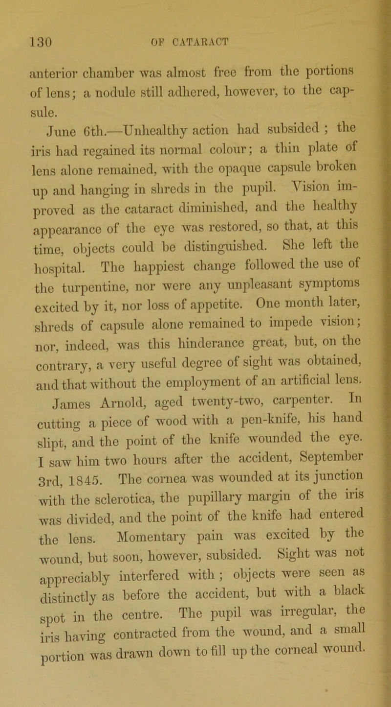 anterior chamber was almost free from the portions of lens; a nodule still adhered, however, to the cap- sule. June 6th.—Unhealthy action had subsided ; the iris had regained its normal colour; a thin plate of lens alone remained, with the opaque capsule broken up and hanging in shreds in the pupil. V ision im- proved as the cataract diminished, and the healthy appearance of the eye was restored, so that, at this time, objects could be distinguished. She left the hospital. The happiest change followed the use of the turpentine, nor were any unpleasant symptoms excited by it, nor loss of appetite. One month later, shreds of capsule alone remained to impede vision; nor, indeed, was this liinderance great, but, on the contrary, a very useful degree of sight was obtained, and that without the employment of an artificial lens. James Arnold, aged twenty-two, carpenter. In cutting a piece of wood with a pen-knife, his hand slipt, and the point of the knife wounded the eye. I saw him two hours after the accident, September 3rd, 1845. The cornea was wounded at its junction with the sclerotica, the pupillary margin of the iris was divided, and the point of the knife had entered the lens. Momentary pain was excited by the wound, but soon, however, subsided. Sight was not appreciably interfered with; objects were seen as distinctly as before the accident, but with a black spot in the centre. The pupil was irregular, the iris having contracted from the wound, and a small portion was drawn down to fill up the corneal wound.