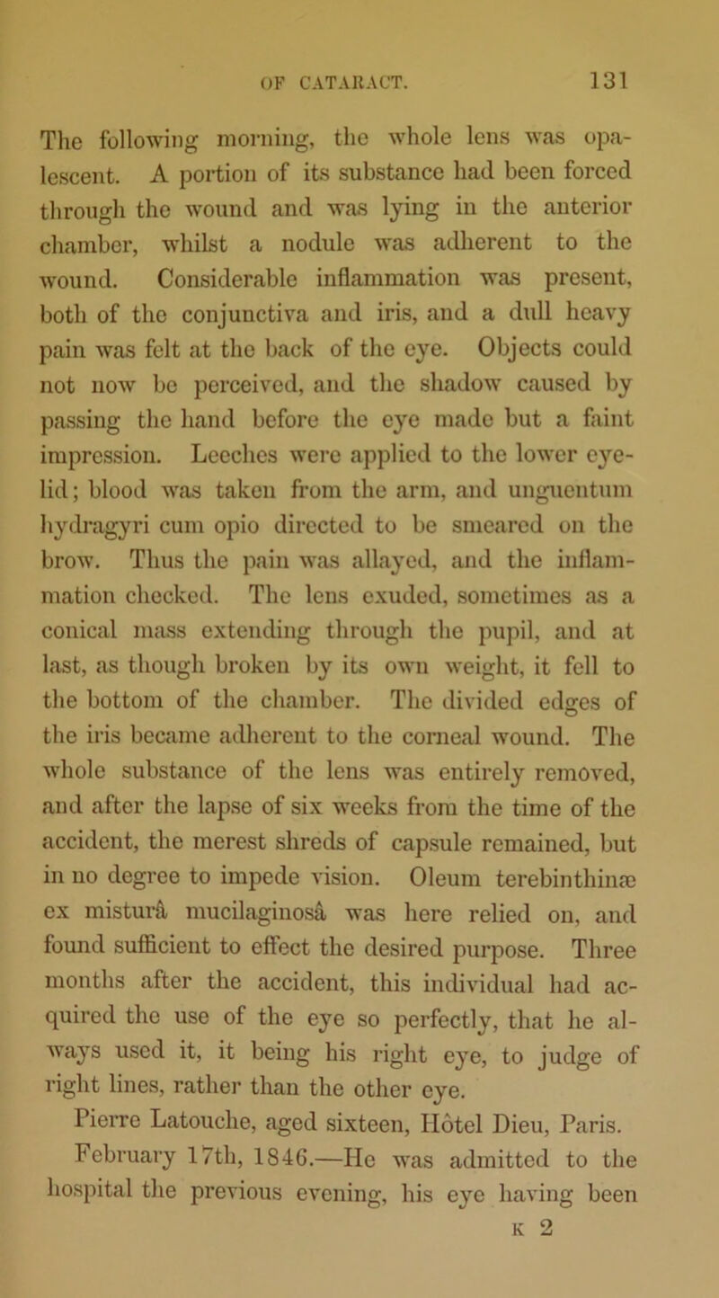 The following morning, the whole lens was opa- lescent. A portion of its substance had been forced through the wound and was lying in the anterior chamber, whilst a nodule was adherent to the wound. Considerable inflammation was present, both of the conjunctiva and iris, and a dull heavy pain was felt at the back of the eye. Objects could not now be perceived, and the shadow caused by passing the hand before the eye made but a faint impression. Leeches were applied to the lower eye- lid; blood was taken from the arm, and unguentum hydragyri cum opio directed to be smeared on the brow. Thus the pain was allayed, and the inflam- mation checked. The lens exuded, sometimes as a conical mass extending through the pupil, and at last, as though broken by its own weight, it fell to the bottom of the chamber. The divided edges of the iris became adherent to the corneal wound. The whole substance of the lens was entirely removed, and after the lapse of six weeks from the time of the accident, the merest shreds of capsule remained, but in no degree to impede vision. Oleum terebinthime ex mistuiA mucilaginosa was here relied on, and found sufficient to effect the desired purpose. Three months after the accident, this individual had ac- quired the use of the eye so perfectly, that he al- ways used it, it being his right eye, to judge of right lines, rather than the other eye. Pierre Latouche, aged sixteen, Hotel Dieu, Paris. February 17th, 1846.—He was admitted to the hospital the previous evening, his eye having been K 2