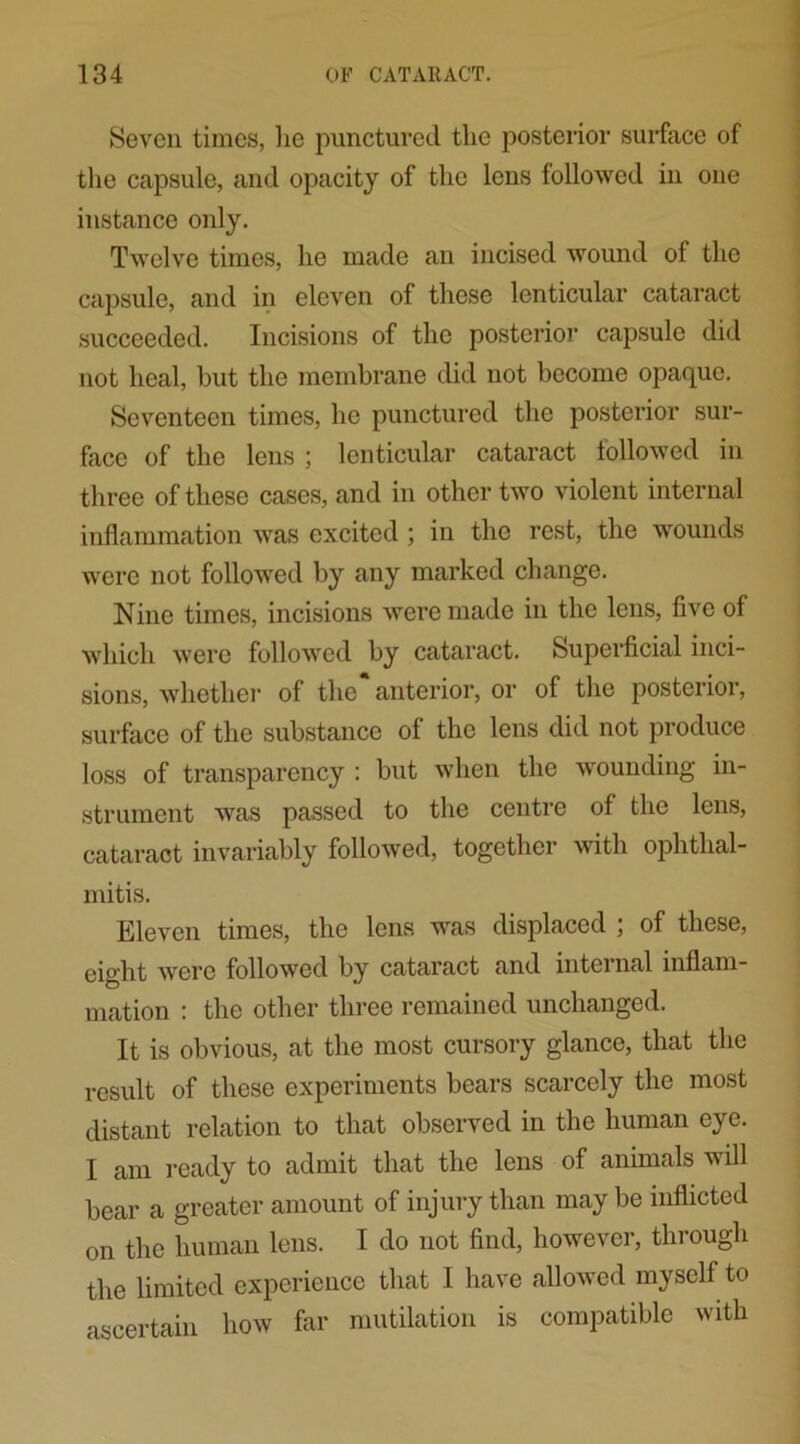 Seven times, lie punctured tlic posterior surface of the capsule, and opacity of the lens followed in one instance only. Twelve times, he made an incised wound of the capsule, and in eleven of these lenticular cataract succeeded. Incisions of the posterior capsule did not heal, but the membrane did not become opaque. Seventeen times, he punctured the posterior sur- face of the lens ; lenticular cataract followed in three of these cases, and in other two violent internal inflammation was excited ; in the rest, the wounds were not followed by any marked change. Nine times, incisions were made in the lens, five of which were followed by cataract. Superficial inci- sions, whether of the anterior, or of the posterior, surface of the substance of the lens did not produce loss of transparency : but when the wounding in- strument was passed to the centre of the lens, cataract invariably followed, together with ophthal- mitis. Eleven times, the lens was displaced ; of these, eight were followed by cataract and intci nal inflam mation : the other three remained unchanged. It is obvious, at the most cursory glance, that the result of these experiments bears scarcely the most distant relation to that observed in the human eye. I am ready to admit that the lens of animals will bear a greater amount of injury than may be inflicted on the human lens. I do not find, however, through the limited experience that I have allowed myself to ascertain how far mutilation is compatible with