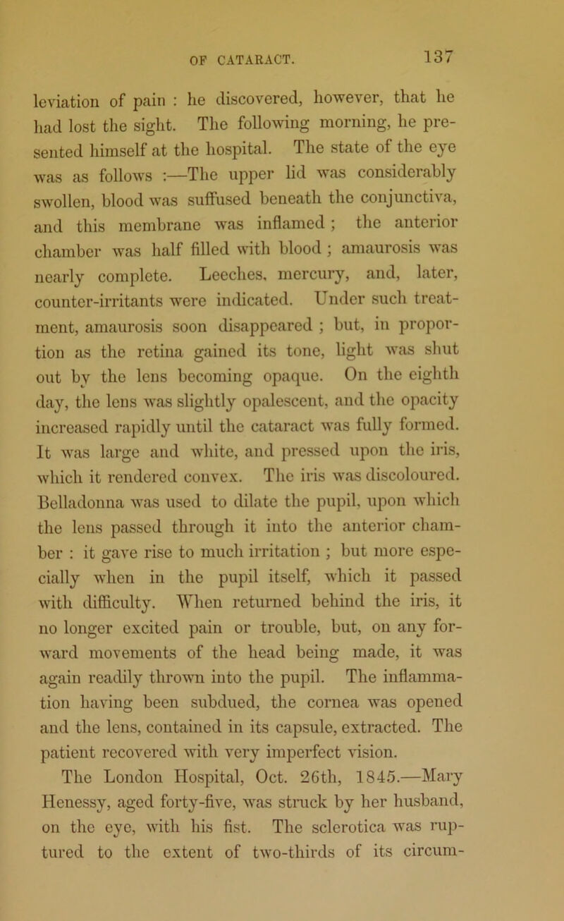 leviation of pain : he discovered, however, that he had lost the sight. The following morning, he pre- sented himself at the hospital. The state of the eye was as follows :—The upper lid was considerably swollen, blood was suffused beneath the conjunctiva, and this membrane was inflamed; the anterior chamber was half filled with blood; amaurosis was nearly complete. Leeches, mercury, and, later, counter-irritants were indicated. Under such treat- ment, amaurosis soon disappeared ; but, in propor- tion as the retina gained its tone, light was shut out by the lens becoming opaque. On the eighth day, the lens was slightly opalescent, and the opacity increased rapidly until the cataract was fully formed. It was large and white, and pressed upon the iris, which it rendered convex. The iris was discoloured. Belladonna was used to dilate the pupil, upon which the lens passed through it into the anterior cham- ber : it gave rise to much irritation ; but more espe- cially when in the pupil itself, which it passed with difficulty. When returned behind the iris, it no longer excited pain or trouble, but, on any for- ward movements of the head being made, it was again readily thrown into the pupil. The inflamma- tion having been subdued, the cornea was opened and the lens, contained in its capsule, extracted. The patient recovered with very imperfect vision. The London Hospital, Oct. 26th, 1845.—Mary Ilenessy, aged forty-five, was struck by her husband, on the eye, with his fist. The sclerotica was rup- tured to the extent of two-thirds of its circum-