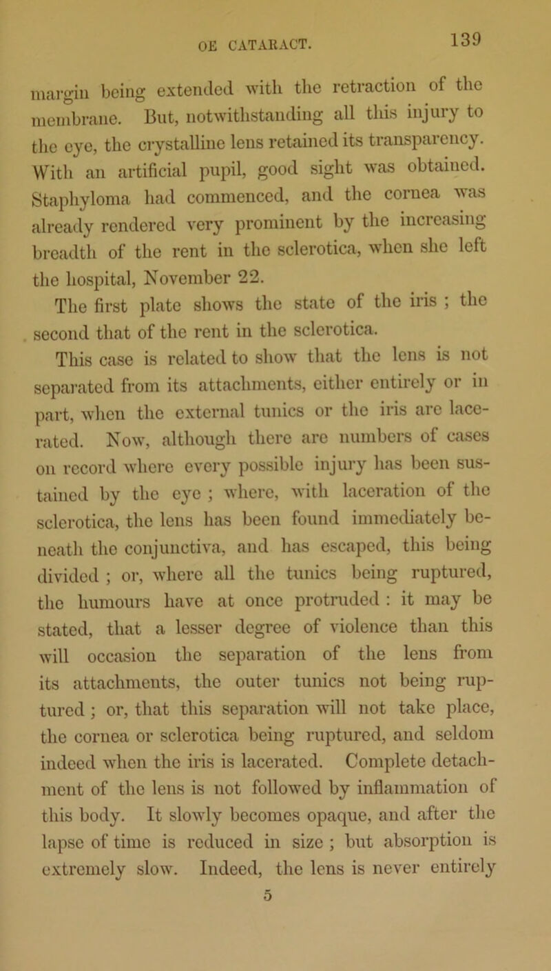 margin being extended with the retraction of the membrane. But, notwithstanding all this injury to the eye, the crystalline lens retained its transparency. With an artificial pupil, good sight was obtained. Staphyloma had commenced, and the cornea was already rendered very prominent by the increasing breadth of the rent in the sclerotica, when she left the hospital, November 22. The first plate shows the state of the iris ; the second that of the rent in the sclerotica. This case is related to show that the lens is not separated from its attachments, either entirely or in part, when the external tunics or the iris arc lace- rated. Now, although there are numbers of cases on record where every possible injury has been sus- tained by the eye ; where, with laceration of the sclerotica, the lens has been found immediately be- neath the conjunctiva, and has escaped, this being divided ; or, where all the tunics being ruptured, the humours have at once protruded : it may be stated, that a lesser degree of violence than this will occasion the separation of the lens from its attachments, the outer tunics not being rup- tured ; or, that this separation will not take place, the cornea or sclerotica being ruptured, and seldom indeed when the iris is lacerated. Complete detach- ment of the lens is not followed by inflammation of this body. It slowly becomes opaque, and after the lapse of time is reduced in size ; but absorption is extremely slow. Indeed, the lens is never entirely