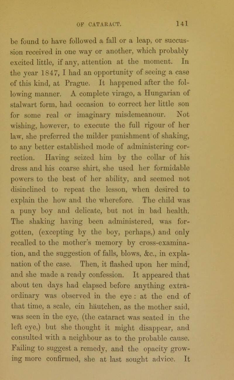 be found to have followed a fall or a leap, or succus- sion received in one way or another, which probably excited little, if any, attention at the moment. In the year 1847, I had an opportunity of seeing a case of this kind, at Prague. It happened after the fol- lowing manner. A complete virago, a Hungarian of stalwart form, had occasion to correct her little son for some real or imaginary misdemeanour. Not wishing, however, to execute the full rigour of her law, she preferred the milder punishment of shaking, to any better established mode of administering cor- rection. Having seized him by the collar of his dress and his coarse shirt, she used her formidable powers to the best of her ability, and seemed not disinclined to repeat the lesson, when desired to explain the how and the wherefore. The child was a puny boy and delicate, but not in bad health. The shaking having been administered, was for- gotten, (excepting by the boy, perhaps,) and only recalled to the mother’s memory by cross-examina- tion, and the suggestion of foils, blows, &c., in expla- nation of the case. Then, it flashed upon her mind, and she made a ready confession. It appeared that about ten days had elapsed before anything extra- ordinary was observed in the eye : at the end of that time, a scale, ein hautchen, as the mother said, was seen in the eye, (the cataract was seated in the left eye,) but she thought it might disappear, and consulted with a neighbour as to the probable cause. Failing to suggest a remedy, and the opacity grow- ing more confirmed, she at last sought advice. It