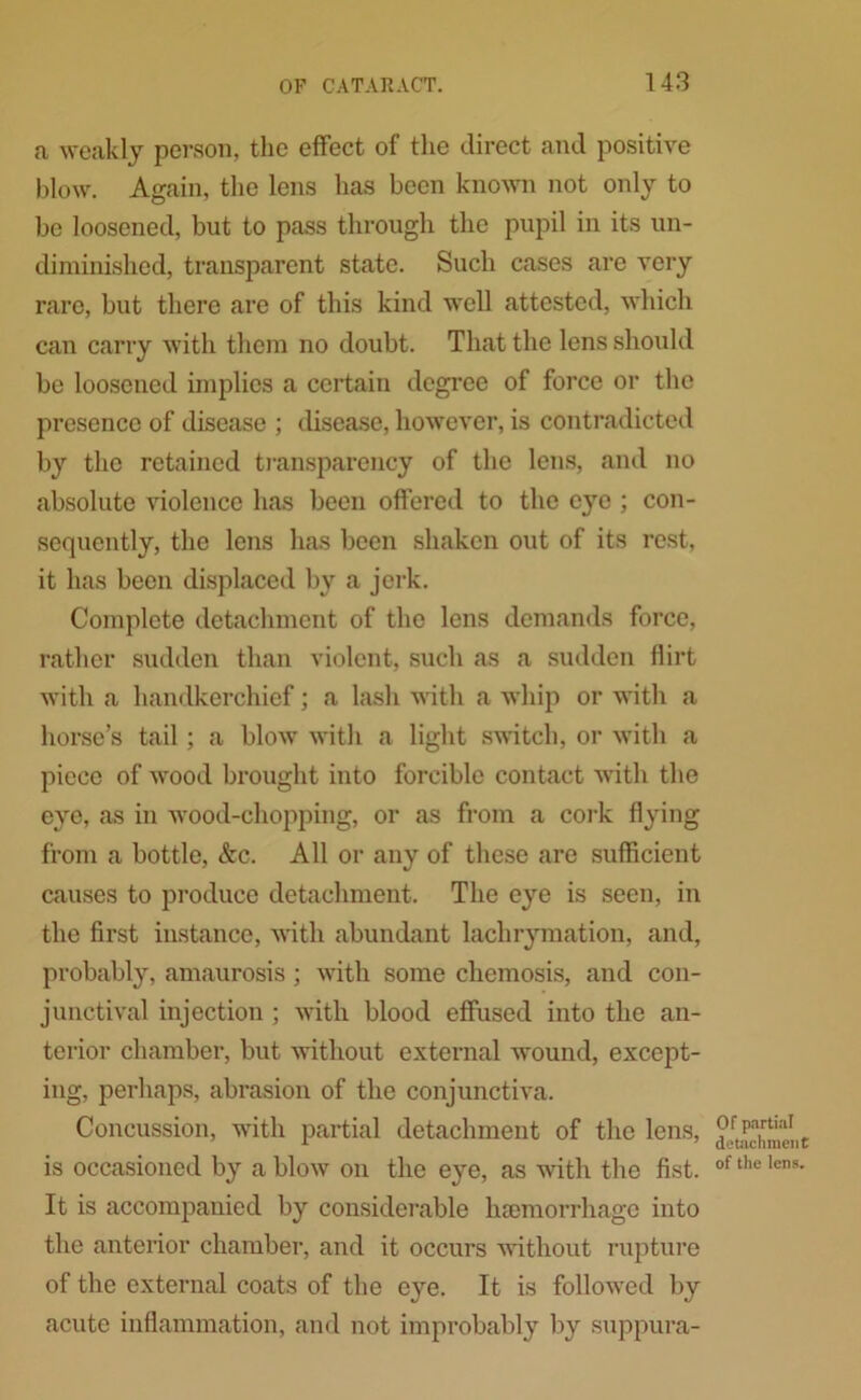 a weakly person, the effect of the direct and positive blow. Again, the lens has been known not only to be loosened, but to pass through the pupil in its un- diminished, transparent state. Such cases are very rare, but there are of this kind well attested, which can carry with them no doubt. That the lens should be loosened implies a certain degree of force or the presence of disease ; disease, however, is contradicted by the retained transparency of the lens, and no absolute violence has been offered to the eye ; con- sequently, the lens has been shaken out of its rest, it has been displaced by a jerk. Complete detachment of the lens demands force, rather sudden than violent, such as a sudden flirt with a handkerchief; a lash with a whip or with a horse’s tail ; a blow with a light switch, or with a piece of wood brought into forcible contact with the eye, as in wood-chopping, or as from a cork flying from a bottle, &c. All or any of these are sufficient causes to produce detachment. The eye is seen, in the first instance, with abundant lachrymation, and, probably, amaurosis ; with some chemosis, and con- junctival injection ; with blood effused into the an- terior chamber, but without external wTound, except- ing, perhaps, abrasion of the conjunctiva. Concussion, with partial detachment of the lens, is occasioned by a blow on the eye, as with the fist. It is accompanied by considerable haemorrhage into the anterior chamber, and it occurs without rupture of the external coats of the eye. It is followed by acute inflammation, and not improbably by suppura- Of partial detachment of the lens.