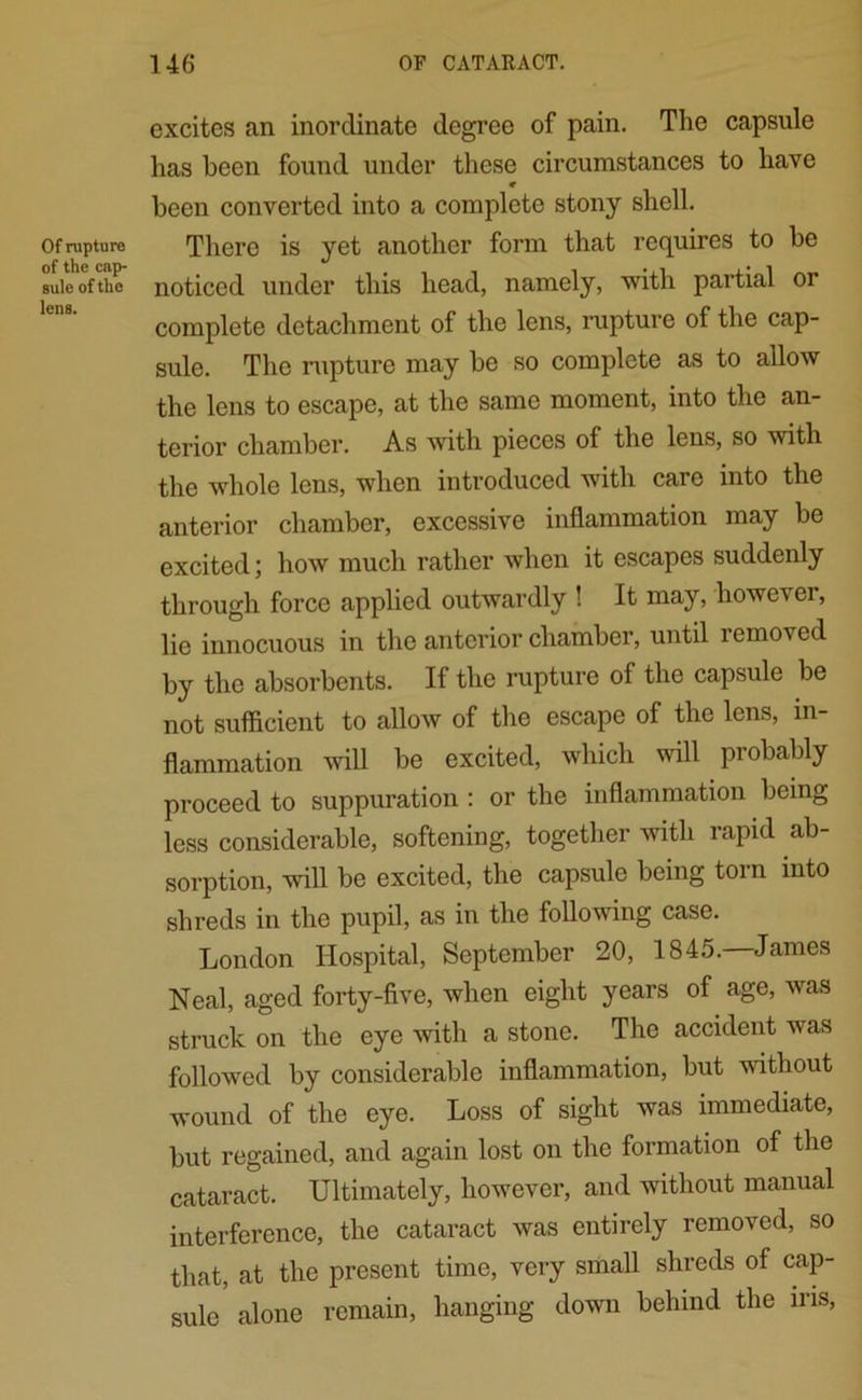 Of rupture of the cap- sule of the lens. excites an inordinate degree of pain. The capsule has been found under these circumstances to have been converted into a complete stony shell. There is yet another form that requires to be noticed under this head, namely, 'with partial or complete detachment of the lens, rupture of the cap- sule. The rupture may be so complete as to allow the lens to escape, at the same moment, into the an- terior chamber. As with pieces of the lens, so with the whole lens, when introduced with care into the anterior chamber, excessive inflammation may be excited; how much rather when it escapes suddenly through force applied outwardly ! It may, however, lie innocuous in the anterior chamber, until removed by the absorbents. If the rupture of the capsule be not sufficient to allow of the escape of the lens, in- flammation will be excited, which wall probably proceed to suppuration : or the inflammation being less considerable, softening, together with rapid ab- sorption, will be excited, the capsule being torn into shreds in the pupil, as in the following case. London Hospital, September 20, 1845. James Neal, aged forty-five, when eight years of age, was struck on the eye -with a stone. The accident was followed by considerable inflammation, but without wound of the eye. Loss of sight was immediate, but regained, and again lost on the formation of the cataract. Ultimately, however, and without manual interference, the cataract was entirely removed, so that, at the present time, very small shreds of cap- sule alone remain, hanging down behind the iris,