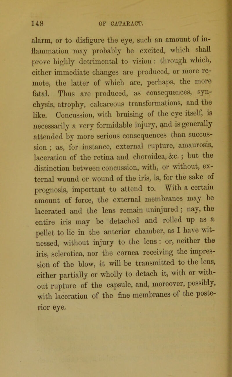 alarm, or to disfigure the eye, such an amount of in- flammation may probably be excited, which shall prove highly detrimental to vision : through which, either immediate changes are produced, or more re- mote, the latter of which are, perhaps, the more fatal. Thus are produced, as consequences, syn- chysis, atrophy, calcareous transformations, and the like. Concussion, with bruising of the eye itself, is necessarily a very formidable injury, and is generally attended by more serious consequences than succus- sion ; as, for instance, external rupture, amaurosis, laceration of the retina and choroidea, &c.; but the distinction between concussion, with, or without, ex- ternal wound or wound of the iris, is, for the sake of prognosis, important to attend to. With a certain amount of force, the external membranes may be lacerated and the lens remain uninjured; nay, the entire iris may be detached and rolled up as a pellet to lie in the anterior chamber, as I have wit- nessed, without injury to the lens : or, neithei the iris, sclerotica, nor the cornea receiving the impres- sion of the blow, it will be transmitted to the lens, either partially or wholly to detach it, with 01 with- out rupture of the capsule, and, moreover, possibly, with laceration of the fine membranes of the poste- rior eye.