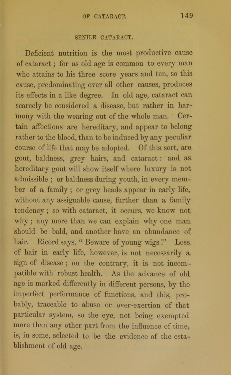 SENILE CATARACT. Deficient nutrition is the most productive cause of cataract; for as old age is common to every man who attains to his three score years and ten, so this cause, predominating over all other causes, produces its effects in a like degree. In old age, cataract can scarcely be considered a disease, hut rather in har- mony with the wearing out of the whole man. Cer- tain affections are hereditary, and appear to belong rather to the blood, than to be induced by any peculiar course of life that may be adopted. Of this sort, arc gout, baldness, grey hairs, and cataract: and as hereditary gout will show itself where luxury is not admissible ; or baldness during youth, in every mem- ber of a family ; or grey heads appear in early life, without any assignable cause, further than a family tendency; so with cataract, it occurs, we know not why ; any more than we can explain why one man should be bald, and another have an abundance of hair. Ricord says, “ Beware of young wigs!” Loss of hair in early life, however, is not necessarily a sign of disease ; on the contrary, it is not incom- patible with robust health. As the advance of old age is marked differently in different persons, by the imperfect performance of functions, and this, pro- bably, traceable to abuse or over-exertion of that particular system, so the eye, not being exempted more than any other part from the influence of time, is, in some, selected to be the evidence of the esta- blishment of old age.