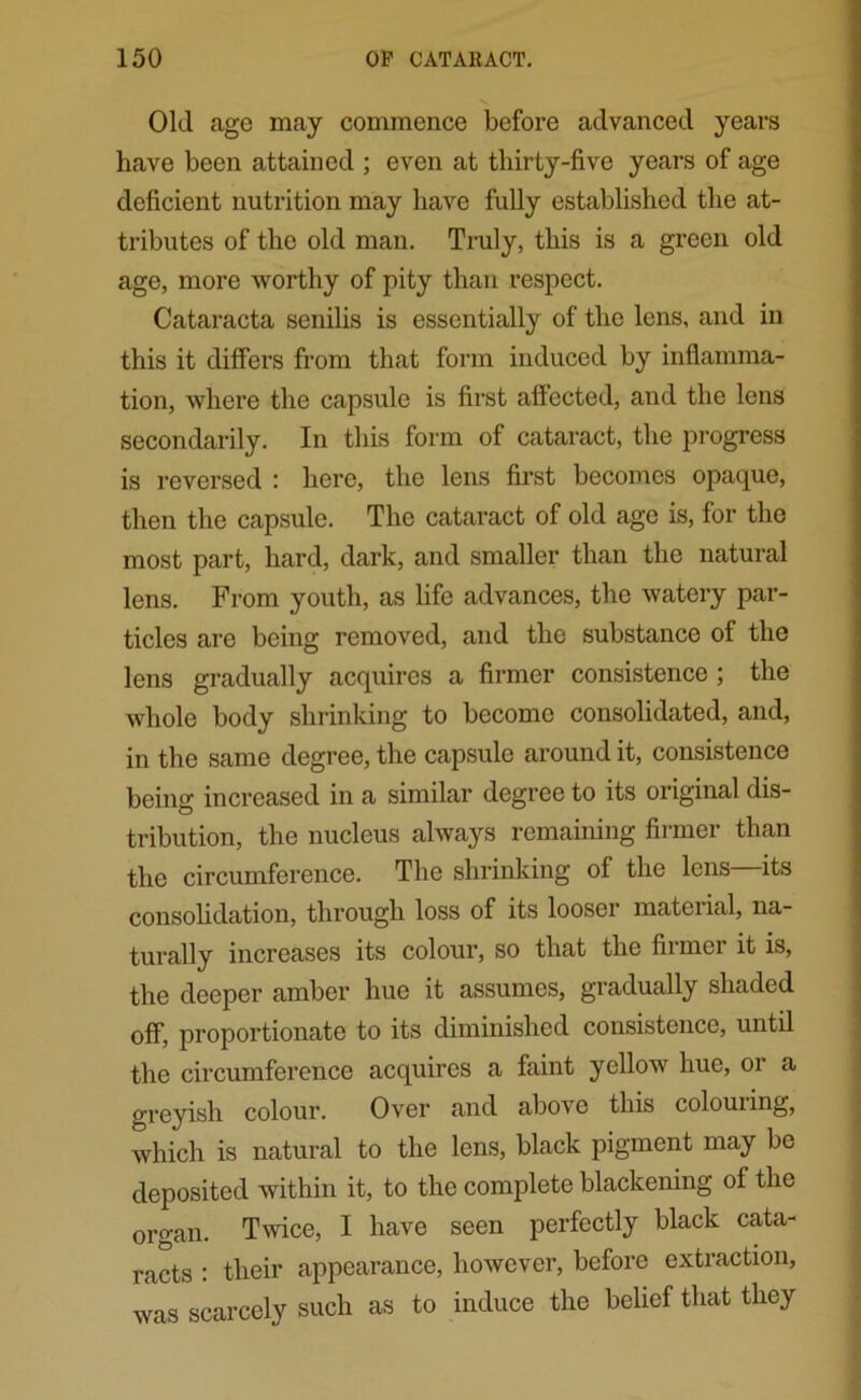 Old age may commence before advanced years have been attained ; even at thirty-five years of age deficient nutrition may have fully established the at- tributes of the old man. Truly, this is a green old age, more worthy of pity than respect. Cataracta senilis is essentially of the lens, and in this it differs from that form induced by inflamma- tion, where the capsule is first affected, and the lens secondarily. In this form of cataract, the progress is reversed : here, the lens first becomes opaque, then the capsule. The cataract of old age is, for the most part, hard, dark, and smaller than the natural lens. From youth, as life advances, the watery par- ticles are being removed, and the substance of the lens gradually acquires a firmer consistence ; the whole body shrinking to become consolidated, and, in the same degree, the capsule around it, consistence being increased in a similar degree to its original dis- tribution, the nucleus always remaining firmer than the circumference. The shrinking of the lens its consolidation, through loss of its looser material, na- turally increases its colour, so that the firmer it is, the deeper amber hue it assumes, gradually shaded off, proportionate to its diminished consistence, until the circumference acquires a faint yellow hue, or a greyish colour. Over and above this colouring, which is natural to the lens, black pigment may be deposited within it, to the complete blackening of the organ. Twice, I have seen perfectly black cata- racts : their appearance, however, before extraction, was scarcely such as to induce the belief that they