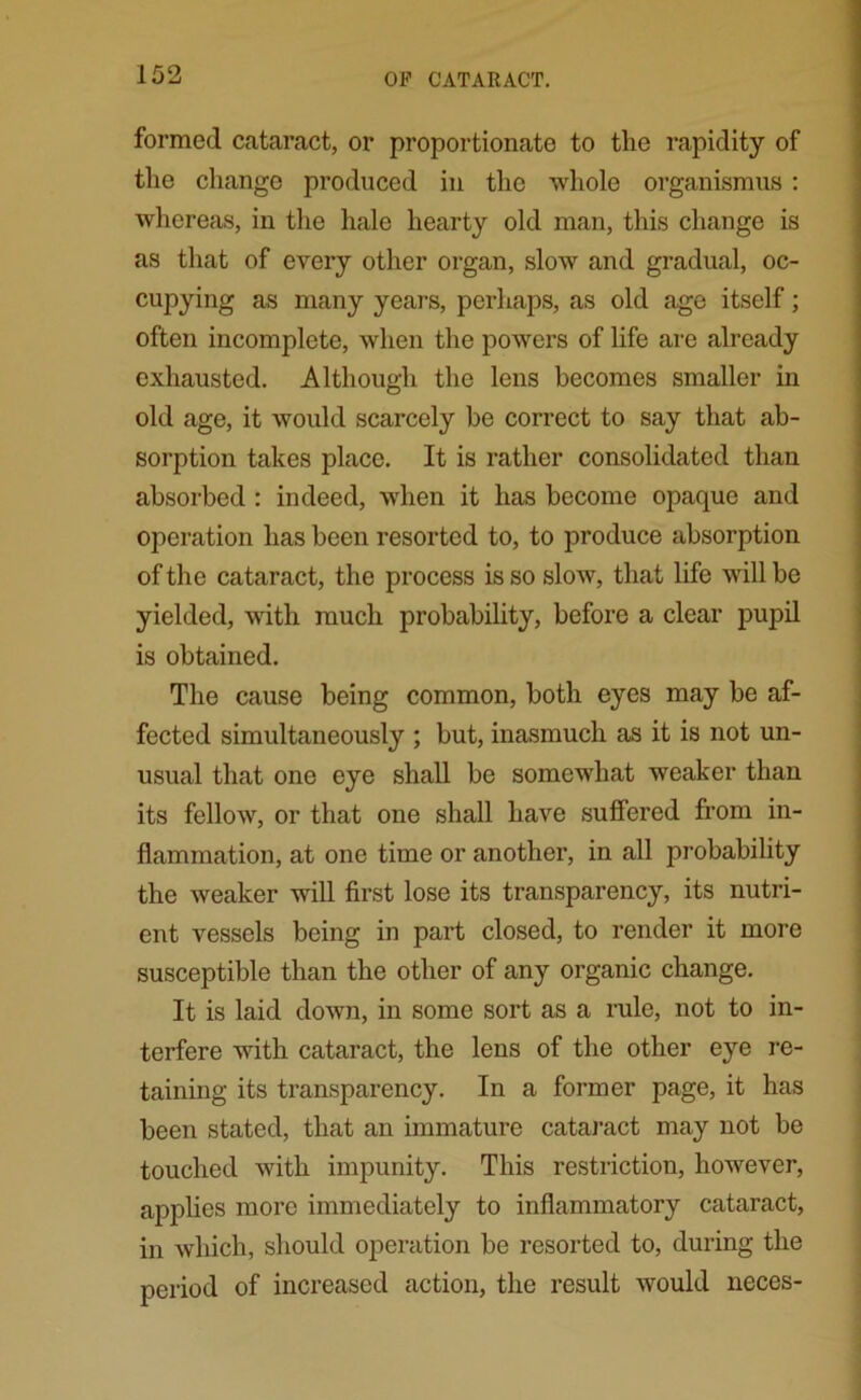 formed cataract, or proportionate to the rapidity of the change produced in the whole organismus : whereas, in the hale hearty old man, this change is as that of every other organ, slow and gradual, oc- cupying as many years, perhaps, as old age itself; often incomplete, when the powers of life are already exhausted. Although the lens becomes smaller in old age, it would scarcely be correct to say that ab- sorption takes place. It is rather consolidated than absorbed : indeed, when it has become opaque and operation has been resorted to, to produce absorption of the cataract, the process is so slow, that life will be yielded, with much probability, before a clear pupil is obtained. The cause being common, both eyes may be af- fected simultaneously ; but, inasmuch as it is not un- usual that one eye shall be somewhat weaker than its fellow, or that one shall have suffered from in- flammation, at one time or another, in all probability the weaker will first lose its transparency, its nutri- ent vessels being in part closed, to render it more susceptible than the other of any organic change. It is laid down, in some sort as a rule, not to in- terfere with cataract, the lens of the other eye re- taining its transparency. In a former page, it has been stated, that an immature cataract may not be touched with impunity. This restriction, however, applies more immediately to inflammatory cataract, in which, should operation be resorted to, during the period of increased action, the result would neces-