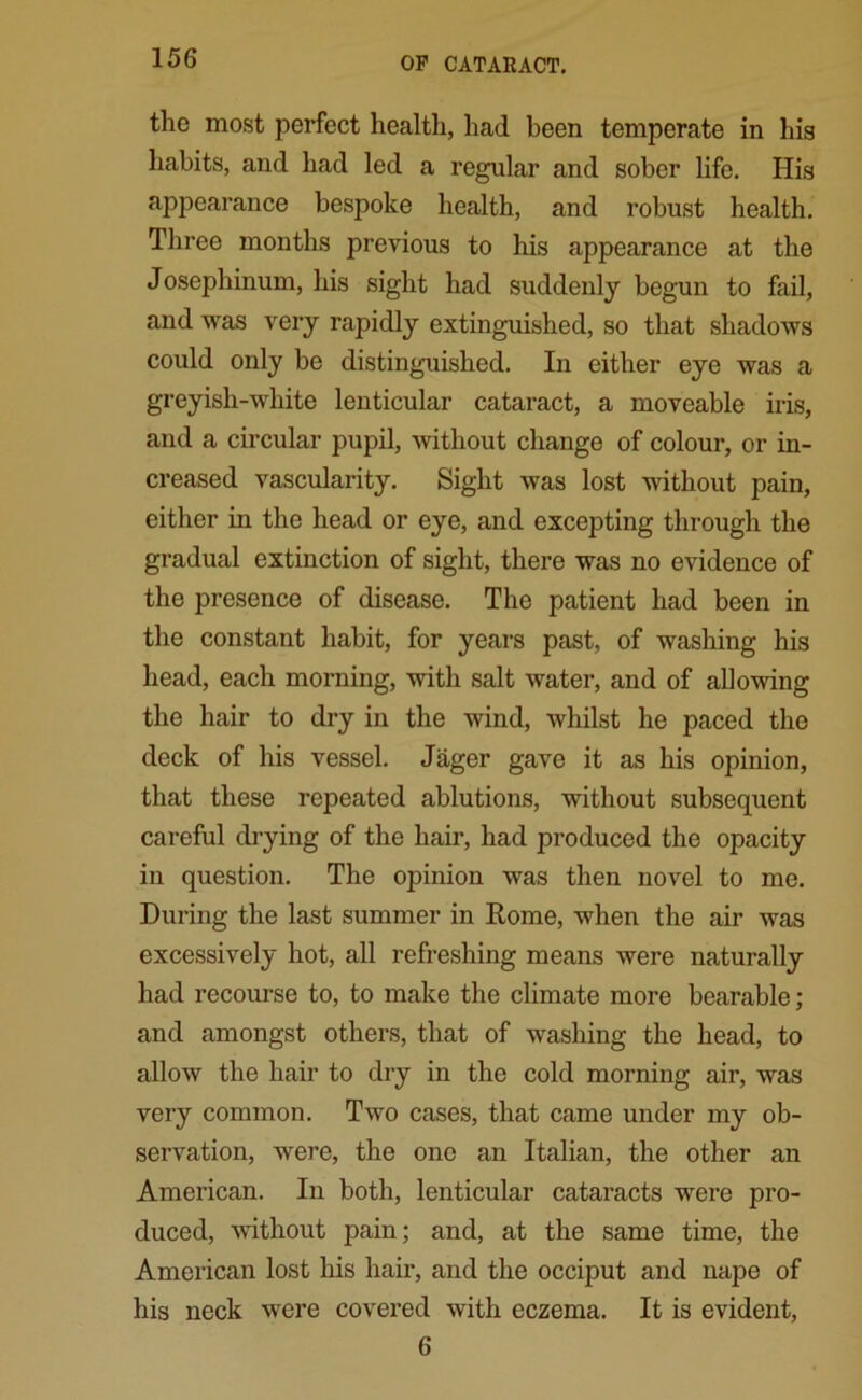 the most perfect health, had been temperate in his habits, and had led a regular and sober life. His appearance bespoke health, and robust health. Three months previous to his appearance at the Josephinum, his sight had suddenly begun to fail, and was very rapidly extinguished, so that shadows could only be distinguished. In either eye was a greyish-white lenticular cataract, a moveable iris, and a circular pupil, without change of colour, or in- creased vascularity. Sight was lost without pain, either in the head or eye, and excepting through the gradual extinction of sight, there was no evidence of the presence of disease. The patient had been in the constant habit, for years past, of washing his head, each morning, with salt water, and of allowing the hair to dry in the wind, whilst he paced the deck of his vessel. Jager gave it as his opinion, that these repeated ablutions, without subsequent careful drying of the hair, had produced the opacity in question. The opinion was then novel to me. During the last summer in Rome, when the air was excessively hot, all refreshing means were naturally had recourse to, to make the climate more bearable; and amongst others, that of washing the head, to allow the hair to dry in the cold morning air, was very common. Two cases, that came under my ob- servation, were, the one an Italian, the other an American. In both, lenticular cataracts were pro- duced, without pain; and, at the same time, the American lost his hair, and the occiput and nape of his neck were covered with eczema. It is evident, 6
