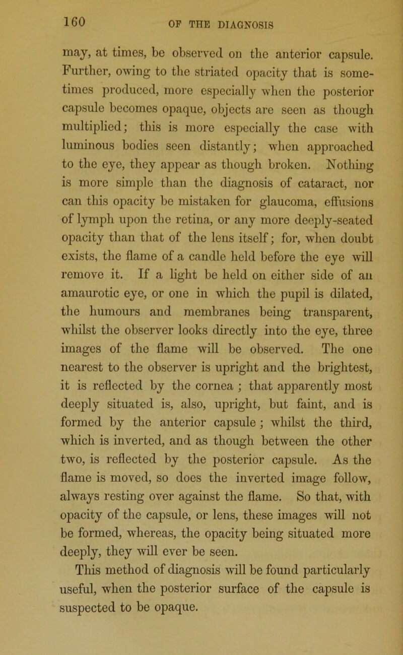 may, at times, be observed on the anterior capsule. Further, owing to the striated opacity that is some- times produced, more especially when the posterior capsule becomes opaque, objects are seen as though multiplied; this is more especially the case with luminous bodies seen distantly; when approached to the eye, they appear as though broken. Nothing is more simple than the diagnosis of cataract, nor can this opacity be mistaken for glaucoma, effusions of lymph upon the retina, or any more deeply-seated opacity than that of the lens itself; for, when doubt exists, the flame of a candle held before the eye will remove it. If a light be held on either side of an amaurotic eye, or one in which the pupil is dilated, the humours and membranes being transparent, whilst the observer looks directly into the eye, three images of the flame will be observed. The one nearest to the observer is upright and the brightest, it is reflected by the cornea ; that apparently most deeply situated is, also, upright, but faint, and is formed by the anterior capsule ; whilst the third, which is inverted, and as though between the other two, is reflected by the posterior capsule. As the flame is moved, so does the inverted image follow, always resting over against the flame. So that, with opacity of the capsule, or lens, these images mil not be formed, whereas, the opacity being situated more deeply, they will ever be seen. This method of diagnosis will be found particularly useful, when the posterior surface of the capsule is suspected to be opaque.