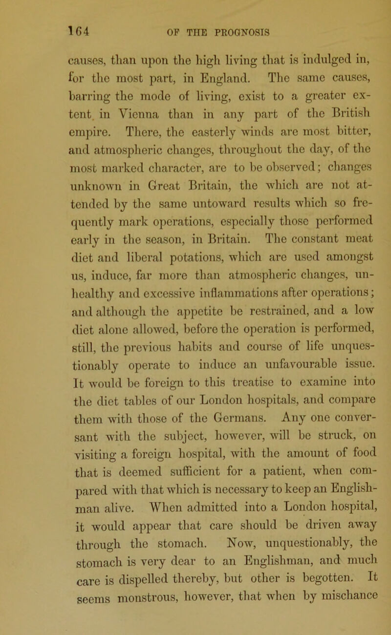 causes, than upon the high living that is indulged in, for the most part, in England. The same causes, barring the mode of living, exist to a greater ex- tent. in Vienna than in any part of the British empire. There, the easterly winds are most bitter, and atmospheric changes, throughout the day, of the most marked character, are to be observed; changes unknown in Great Britain, the which are not at- tended by the same untoward results which so fre- quently mark operations, especially those performed early in the season, in Britain. The constant meat diet and liberal potations, which are used amongst us, induce, far more than atmospheric changes, un- healthy and excessive inflammations after operations; and although the appetite be restrained, and a low diet alone allowed, before the operation is performed, still, the previous habits and course of life unques- tionably operate to induce an unfavourable issue. It would be foreign to this treatise to examine into the diet tables of our London hospitals, and compare them with those of the Germans. Any one conver- sant with the subject, however, will be struck, on visiting a foreign hospital, with the amount of food that is deemed sufficient for a patient, when com- pared with that which is necessary to keep an English- man alive. When admitted into a London hospital, it would appear that care should be driven away through the stomach. Now, unquestionably, the stomach is very dear to an Englishman, and much care is dispelled thereby, but other is begotten. It seems monstrous, however, that when by mischance