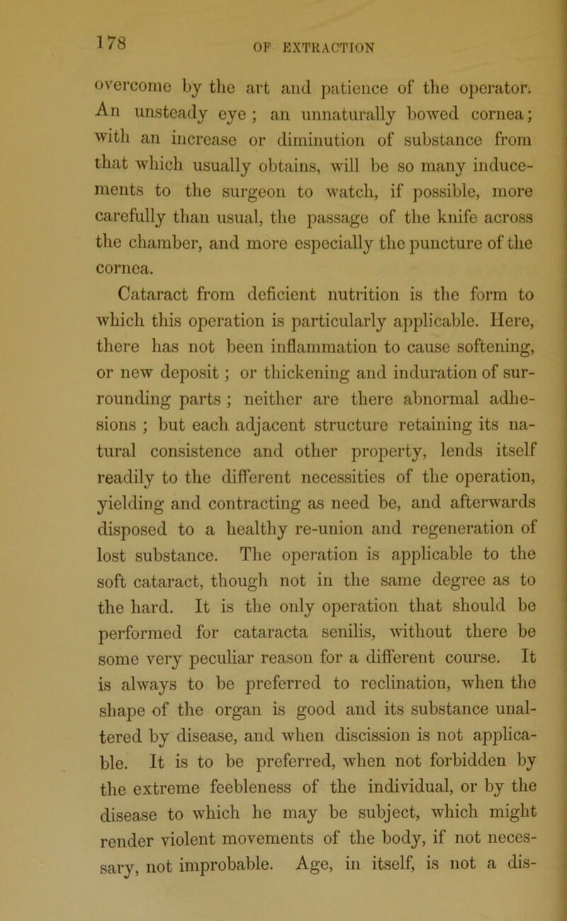 overcome by the art and patience of the operator. An unsteady eye; an unnaturally bowed cornea; with an increase or diminution of substance from that which usually obtains, will be so many induce- ments to the surgeon to watch, if possible, more carefully than usual, the passage of the knife across the chamber, and more especially the puncture of the cornea. Cataract from deficient nutrition is the form to which this operation is particularly applicable. Here, there has not been inflammation to cause softening, or new deposit; or thickening and induration of sur- rounding parts ; neither are there abnormal adhe- sions ; but each adjacent structure retaining its na- tural consistence and other property, lends itself readily to the different necessities of the operation, yielding and contracting as need be, and afterwards disposed to a healthy re-union and regeneration of lost substance. The operation is applicable to the soft cataract, though not in the same degree as to the hard. It is the only operation that should be performed for cataracta senilis, without there be some very peculiar reason for a different course. It is always to be preferred to reclination, when the shape of the organ is good and its substance unal- tered by disease, and when discission is not applica- ble. It is to be preferred, when not forbidden by the extreme feebleness of the individual, or by the disease to which he may be subject, which might render violent movements of the body, if not neces- sary, not improbable. Age, in itself, is not a dis-