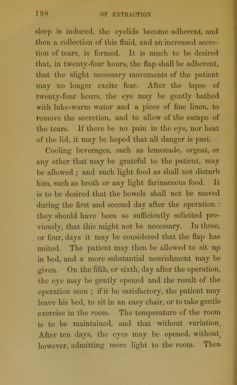 sleep is induced, the eyelids become adherent, and then a collection of this fluid, and an increased secre- tion of tears, is formed. It is much to be desired that, in twenty-four hours, the flap shall be adherent, that the slight necessary movements of the patient may no longer excite fear. After the lapse of twenty-four hours, the eye may be gently bathed with luke-warm water and a piece of fine linen, to remove the secretion, and to allow of the escape of the teai*s. If there be no pain in the eye, nor heat of the lid, it may be hoped that all danger is past. Cooling beverages, such as lemonade, orgeat, or any other that may be grateful to the patient, may be allowed ; and such light food as shall not disturb him, such as broth or any light farinaceous food. It is to be desired that the bowels shall not be moved during the first and second day after the operation : the}r should have been so sufficiently solicited pre- viously, that this might not be necessary. In three, or four, days it may be considered that the flap has united. The patient may then be allowed to sit up in bed, and a more substantial nourishment may be given. On the fifth, or sixth, day after the operation, the eye may be gently opened and the result of the operation seen ; if it be satisfactory, the patient may leave his bed, to sit in an easy chair, or to take gentle exercise in the room. The temperature of the room is to be maintained, and that without variation. After ten days, the eyes may be opened, without^ however, admitting more light to the room. Then