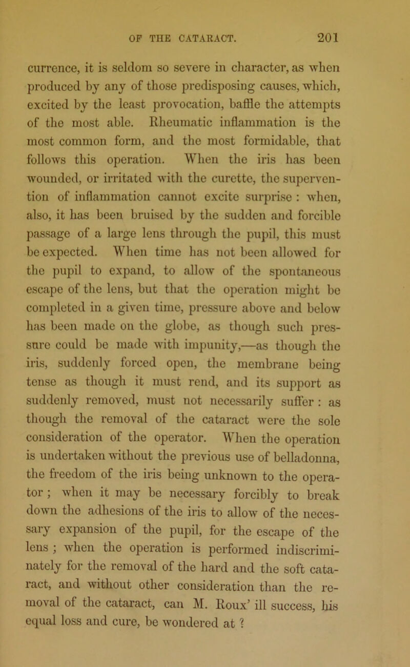 currence, it is seldom so severe in character, as when produced by any of those predisposing causes, which, excited by the least provocation, baffle the attempts of the most able. Rheumatic inflammation is the most common form, and the most formidable, that follows this operation. When the iris has been wounded, or irritated with the curette, the superven- tion of inflammation cannot excite surprise : when, also, it has been bruised by the sudden and forcible passage of a large lens through the pupil, this must be expected. When time has not been allowed for the pupil to expand, to allow of the spontaneous escape of the lens, but that the operation might be completed in a given time, pressure above and below has been made on the globe, as though such pres- sure could be made with impunity,—as though the iris, suddenly forced open, the membrane being tense as though it must rend, and its support as suddenly removed, must not necessarily suffer : as though the removal of the cataract were the sole consideration of the operator. When the operation is undertaken without the previous use of belladonna, the freedom of the iris being unknown to the opera- tor ; when it may be necessary forcibly to break down the adhesions of the iris to allow of the neces- sary expansion of the pupil, for the escape of the lens \ when the operation is performed indiscrimi- nately for the removal of the hard and the soft cata- ract, and without other consideration than the re- moval of the cataract, can M. Roux’ ill success, liis equal loss and cure, be wondered at ?