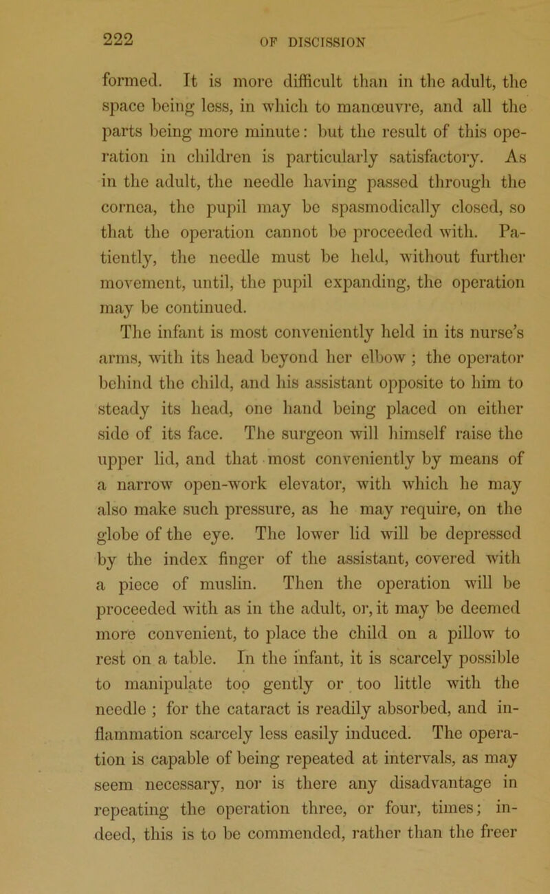 formed. It is more difficult than in the adult, the space being less, in which to manoeuvre, and all the parts being more minute: but the result of this ope- ration in children is particularly satisfactory. As in the adult, the needle having passed through the cornea, the pupil may be spasmodically closed, so that the operation cannot be proceeded with. Pa- tiently, the needle must be held, without further movement, until, the pupil expanding, the operation may be continued. The infant is most conveniently held in its nurse’s arms, with its head beyond her elbow ; the operator behind the child, and his assistant opposite to him to steady its head, one hand being placed on either side of its face. The surgeon will himself raise the upper lid, and that most conveniently by means of a narrow open-work elevator, with which he may also make such pressure, as he may require, on the globe of the eye. The lower lid will be depressed by the index finger of the assistant, covered with a piece of muslin. Then the operation will be proceeded with as in the adult, or, it may be deemed more convenient, to place the child on a pillow to rest on a table. In the infant, it is scarcely possible to manipulate top gently or too little with the needle ; for the cataract is readily absorbed, and in- flammation scarcely less easily induced. The opera- tion is capable of being repeated at intervals, as may seem necessary, nor is there any disadvantage in repeating the operation three, or four, times; in- deed, this is to be commended, rather than the freer