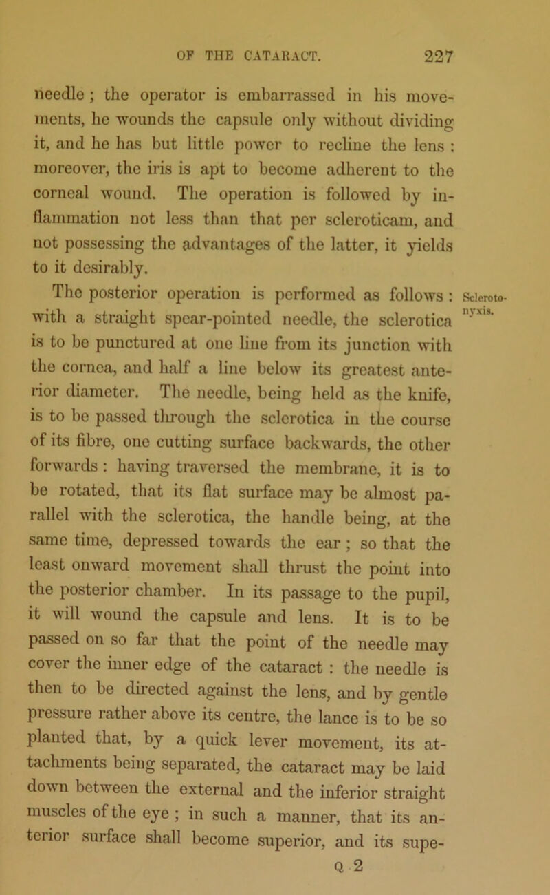 needle ; the operator is embarrassed in his move- ments, he wounds the capsule only without dividing it, and he has but little power to recline the lens : moreover, the iris is apt to become adherent to the corneal wound. The operation is followed by in- flammation not less than that per scleroticam, and not possessing the advantages of the latter, it yields to it desirably. The posterior operation is performed as follows: with a straight spear-pointed needle, the sclerotica is to be punctured at one line from its junction with the cornea, and half a line below its greatest ante- rior diameter. The needle, being held as the knife, is to be passed through the sclerotica in the course of its fibre, one cutting surface backwards, the other forwards : having traversed the membrane, it is to be rotated, that its flat surface may be almost pa- rallel with the sclerotica, the handle being, at the same time, depressed towards the ear; so that the least onward movement shall thrust the point into the posterior chamber. In its passage to the pupil, it will wound the capsule and lens. It is to be passed on so far that the point of the needle may cover the inner edge of the cataract : the needle is then to be directed against the lens, and by gentle pressure rather above its centre, the lance is to be so planted that, by a quick lever movement, its at- tachments being separated, the cataract may be laid down between the external and the inferior straight muscles of the eye ; in such a manner, that its an- teiior surface shall become superior, and its supe- Q 2 Sclcroto- nyxis.