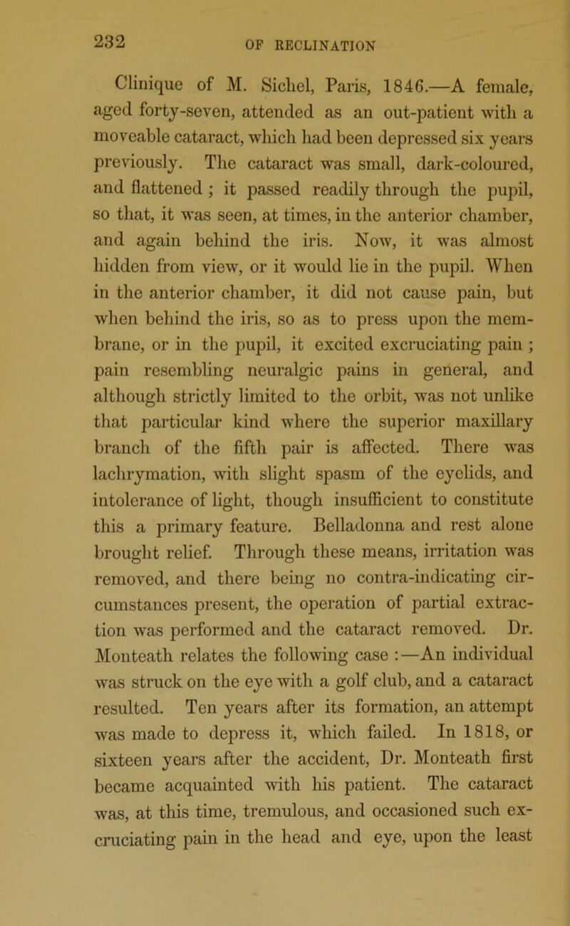 Clinique of M. Sichel, Paris, 1846.—A female, aged forty-seven, attended as an out-patient with a moveable cataract, which had been depressed six years previously. The cataract was small, dark-coloured, and flattened ; it passed readily through the pupil, so that, it was seen, at times, in the anterior chamber, and again behind the iris. Now, it was almost hidden from view, or it would lie in the pupil. When in the anterior chamber, it did not cause pain, but when behind the iris, so as to press upon the mem- brane, or in the pupil, it excited excruciating pain ; pain resembling neuralgic pains in general, and although strictly limited to the orbit, was not unlike that particular kind where the superior maxillary branch of the fifth pair is affected. There was lachrymation, with slight spasm of the eyelids, and intolerance of light, though insufficient to constitute this a primary feature. Belladonna and rest alone brought relief. Through these means, irritation was removed, and there being no contra-indicating cir- cumstances present, the operation of partial extrac- tion was performed and the cataract removed. Dr. Monteath relates the following case :—An individual was struck on the eye with a golf club, and a cataract resulted. Ten years after its formation, an attempt was made to depress it, which failed. In 1818, or sixteen years after the accident, Dr. Monteath first became acquainted with his patient. The cataract was, at this time, tremulous, and occasioned such ex- cruciating pain in the head and eye, upon the least