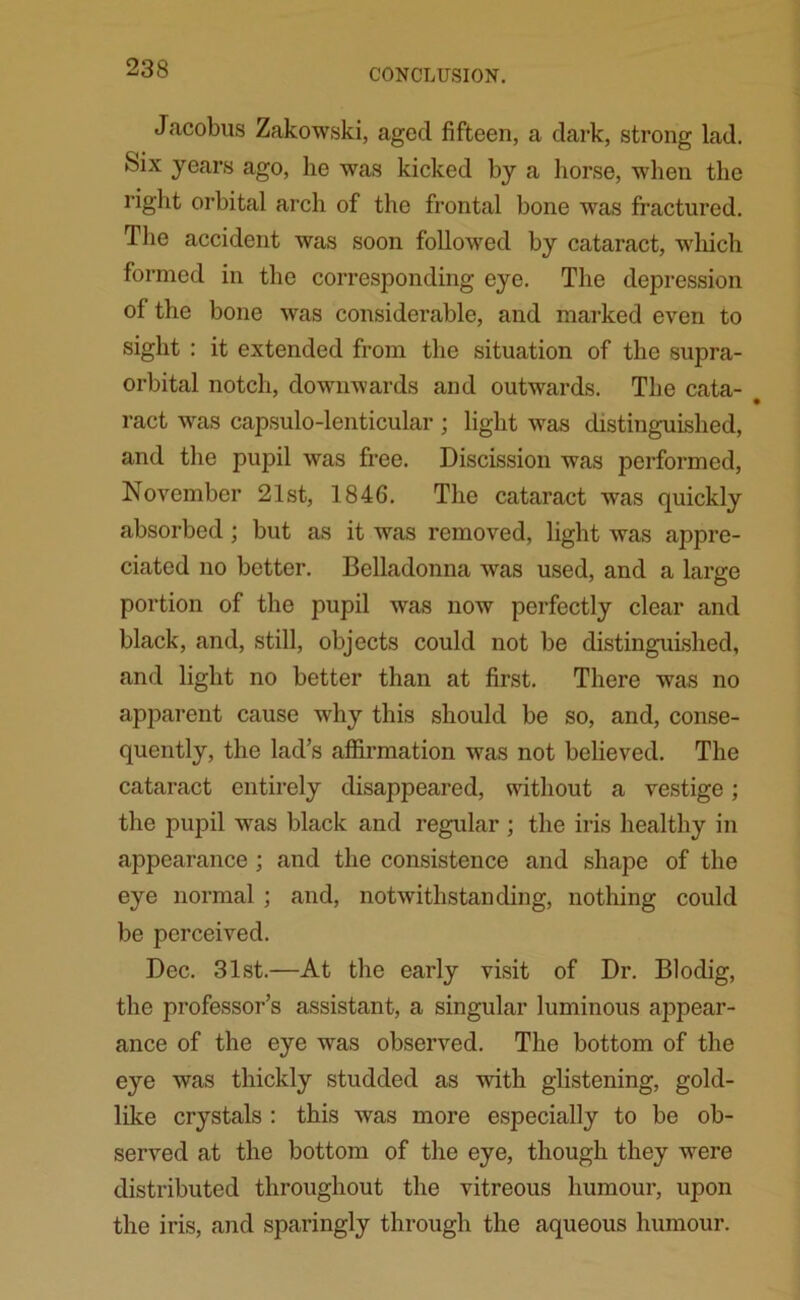 Jacobus Zakowski, aged fifteen, a dark, strong lad. Six years ago, he was kicked by a horse, when the right orbital arch of the frontal bone was fractured. The accident was soon followed by cataract, which formed in the corresponding eye. The depression of the bone was considerable, and marked even to sight : it extended from the situation of the supra- orbital notch, downwards and outwards. The cata- • ract was capsulo-lenticular ; light was distinguished, and the pupil was free. Discission was performed, November 21st, 1846. The cataract was quickly absorbed; but as it was removed, light was appre- ciated no better. Belladonna was used, and a large portion of the pupil was now perfectly clear and black, and, still, objects could not be distinguished, and light no better than at first. There was no apparent cause why this should be so, and, conse- quently, the lad’s affirmation was not believed. The cataract entirely disappeared, without a vestige; the pupil was black and regular ; the iris healthy in appearance ; and the consistence and shape of the eye normal ; and, notwithstanding, nothing could be perceived. Dec. 31st.—At the early visit of Dr. Blodig, the professor’s assistant, a singular luminous appear- ance of the eye was observed. The bottom of the eye was thickly studded as with glistening, gold- like crystals : this was more especially to be ob- served at the bottom of the eye, though they were distributed throughout the vitreous humour, upon the iris, and sparingly through the aqueous humour.