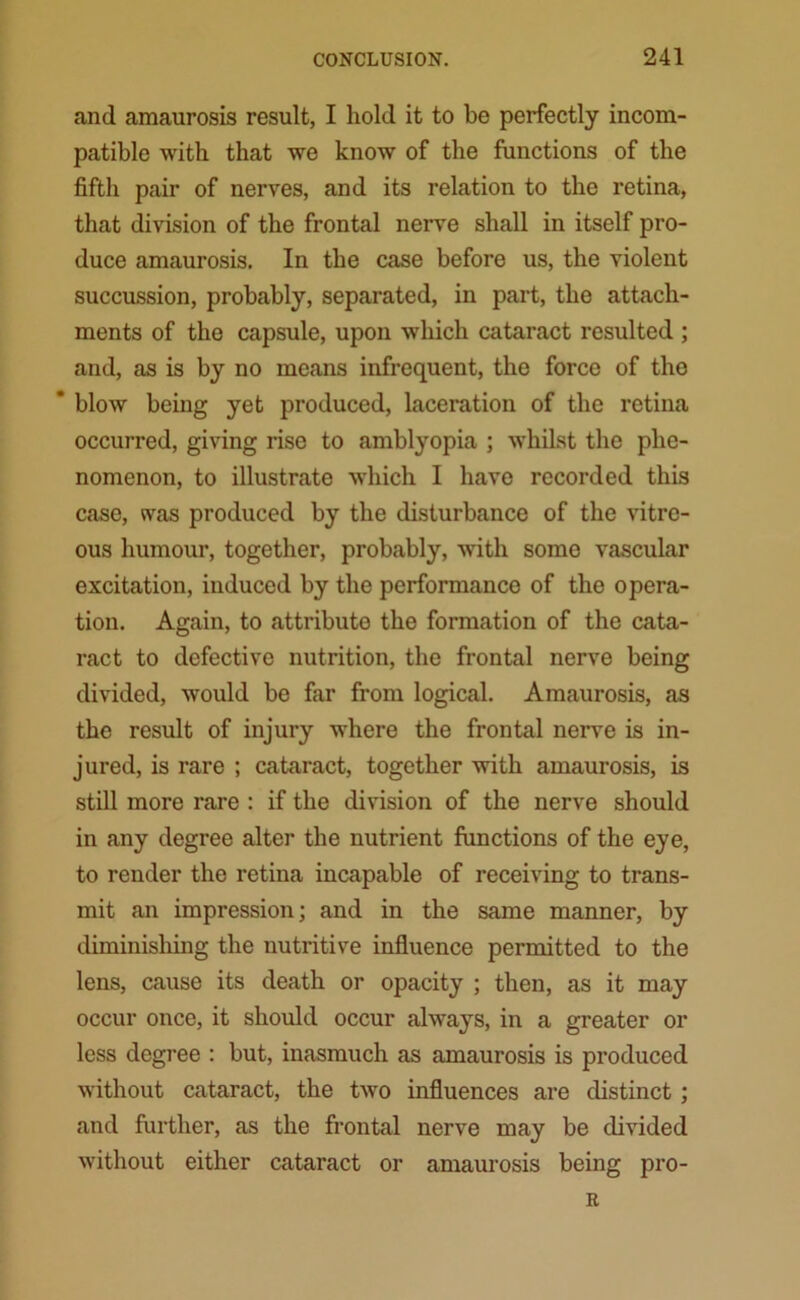 and amaurosis result, I hold it to be perfectly incom- patible with that we know of the functions of the fifth pair of nerves, and its relation to the retina, that division of the frontal nerve shall in itself pro- duce amaurosis. In the case before us, the violent succussion, probably, separated, in part, the attach- ments of the capsule, upon which cataract resulted ; and, as is by no means infrequent, the force of the * blow being yet produced, laceration of the retina occurred, giving rise to amblyopia ; whilst the phe- nomenon, to illustrate which I have recorded this case, was produced by the disturbance of the vitre- ous humour, together, probably, with some vascular excitation, induced by the performance of the opera- tion. Again, to attribute the formation of the cata- ract to defective nutrition, the frontal nerve being divided, would be far from logical. Amaurosis, as the result of injury where the frontal nerve is in- jured, is rare ; cataract, together with amaurosis, is still more rare : if the division of the nerve should in any degree alter the nutrient functions of the eye, to render the retina incapable of receiving to trans- mit an impression; and in the same manner, by diminishing the nutritive influence permitted to the lens, cause its death or opacity ; then, as it may occur once, it should occur always, in a greater or less degree : but, inasmuch as amaurosis is produced without cataract, the two influences are distinct; and further, as the frontal nerve may be divided without either cataract or amaurosis being pro- R